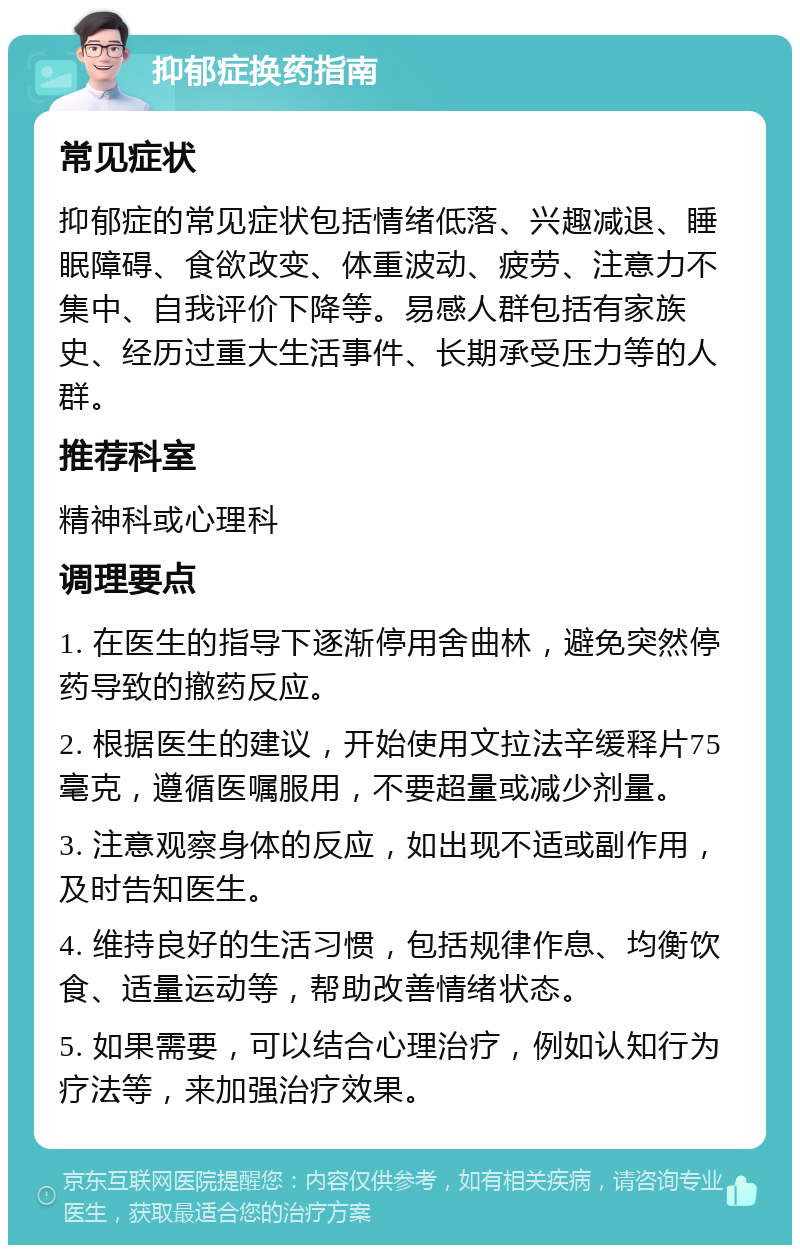 抑郁症换药指南 常见症状 抑郁症的常见症状包括情绪低落、兴趣减退、睡眠障碍、食欲改变、体重波动、疲劳、注意力不集中、自我评价下降等。易感人群包括有家族史、经历过重大生活事件、长期承受压力等的人群。 推荐科室 精神科或心理科 调理要点 1. 在医生的指导下逐渐停用舍曲林，避免突然停药导致的撤药反应。 2. 根据医生的建议，开始使用文拉法辛缓释片75毫克，遵循医嘱服用，不要超量或减少剂量。 3. 注意观察身体的反应，如出现不适或副作用，及时告知医生。 4. 维持良好的生活习惯，包括规律作息、均衡饮食、适量运动等，帮助改善情绪状态。 5. 如果需要，可以结合心理治疗，例如认知行为疗法等，来加强治疗效果。