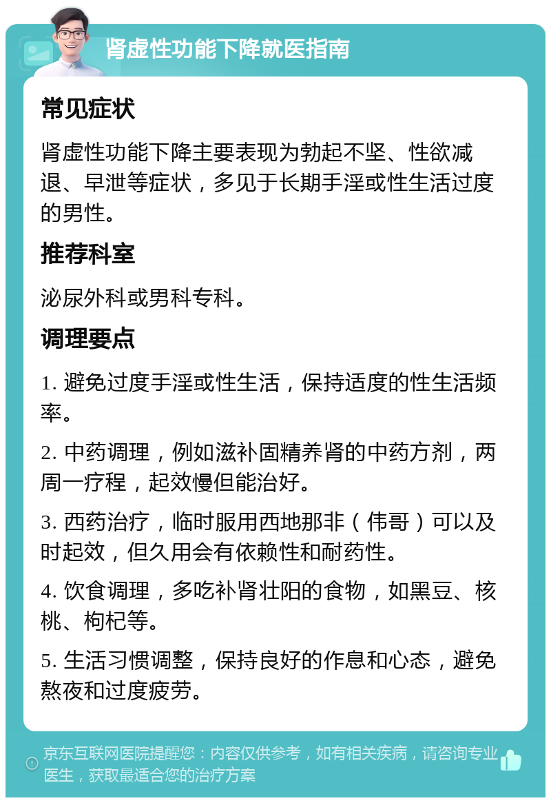 肾虚性功能下降就医指南 常见症状 肾虚性功能下降主要表现为勃起不坚、性欲减退、早泄等症状，多见于长期手淫或性生活过度的男性。 推荐科室 泌尿外科或男科专科。 调理要点 1. 避免过度手淫或性生活，保持适度的性生活频率。 2. 中药调理，例如滋补固精养肾的中药方剂，两周一疗程，起效慢但能治好。 3. 西药治疗，临时服用西地那非（伟哥）可以及时起效，但久用会有依赖性和耐药性。 4. 饮食调理，多吃补肾壮阳的食物，如黑豆、核桃、枸杞等。 5. 生活习惯调整，保持良好的作息和心态，避免熬夜和过度疲劳。