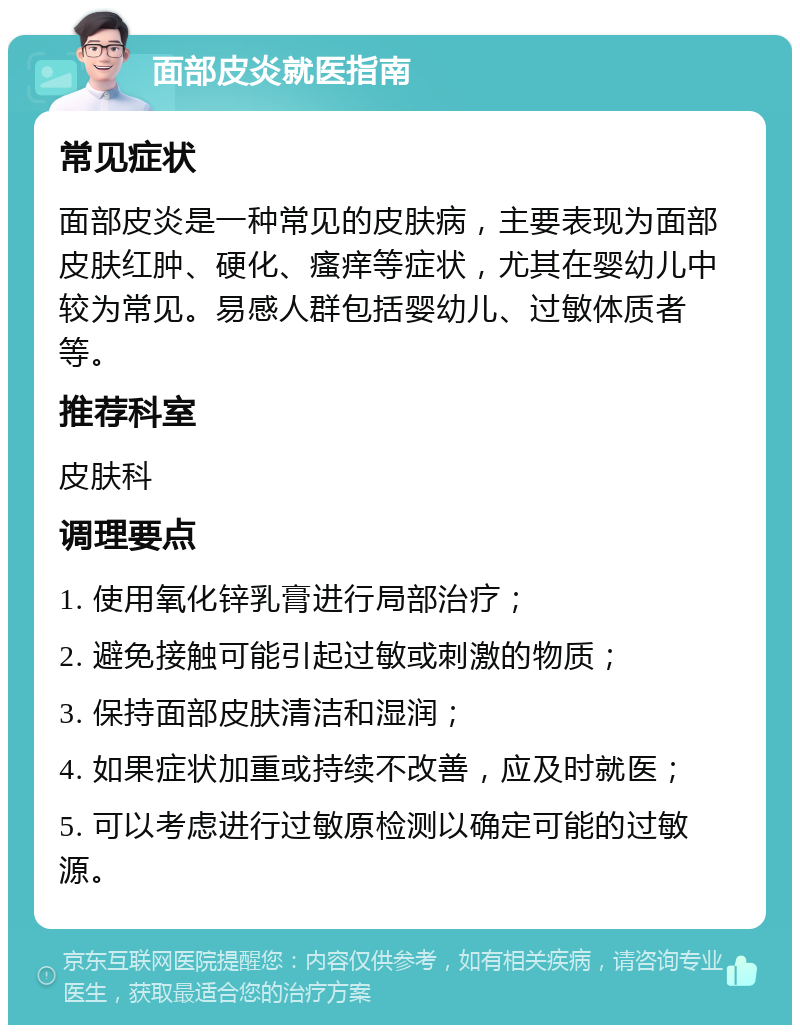 面部皮炎就医指南 常见症状 面部皮炎是一种常见的皮肤病，主要表现为面部皮肤红肿、硬化、瘙痒等症状，尤其在婴幼儿中较为常见。易感人群包括婴幼儿、过敏体质者等。 推荐科室 皮肤科 调理要点 1. 使用氧化锌乳膏进行局部治疗； 2. 避免接触可能引起过敏或刺激的物质； 3. 保持面部皮肤清洁和湿润； 4. 如果症状加重或持续不改善，应及时就医； 5. 可以考虑进行过敏原检测以确定可能的过敏源。