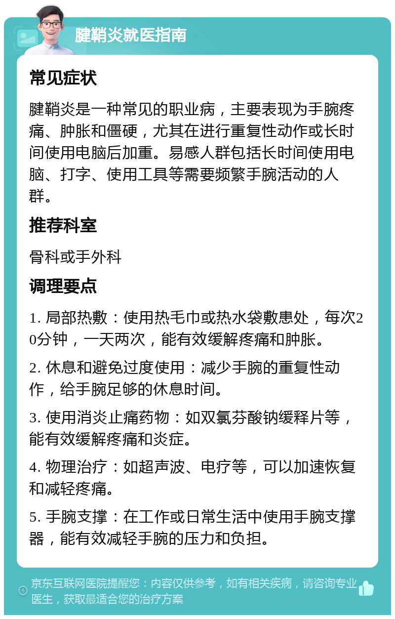 腱鞘炎就医指南 常见症状 腱鞘炎是一种常见的职业病，主要表现为手腕疼痛、肿胀和僵硬，尤其在进行重复性动作或长时间使用电脑后加重。易感人群包括长时间使用电脑、打字、使用工具等需要频繁手腕活动的人群。 推荐科室 骨科或手外科 调理要点 1. 局部热敷：使用热毛巾或热水袋敷患处，每次20分钟，一天两次，能有效缓解疼痛和肿胀。 2. 休息和避免过度使用：减少手腕的重复性动作，给手腕足够的休息时间。 3. 使用消炎止痛药物：如双氯芬酸钠缓释片等，能有效缓解疼痛和炎症。 4. 物理治疗：如超声波、电疗等，可以加速恢复和减轻疼痛。 5. 手腕支撑：在工作或日常生活中使用手腕支撑器，能有效减轻手腕的压力和负担。