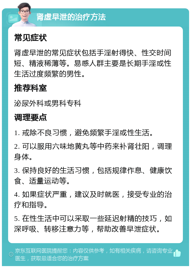 肾虚早泄的治疗方法 常见症状 肾虚早泄的常见症状包括手淫射得快、性交时间短、精液稀薄等。易感人群主要是长期手淫或性生活过度频繁的男性。 推荐科室 泌尿外科或男科专科 调理要点 1. 戒除不良习惯，避免频繁手淫或性生活。 2. 可以服用六味地黄丸等中药来补肾壮阳，调理身体。 3. 保持良好的生活习惯，包括规律作息、健康饮食、适量运动等。 4. 如果症状严重，建议及时就医，接受专业的治疗和指导。 5. 在性生活中可以采取一些延迟射精的技巧，如深呼吸、转移注意力等，帮助改善早泄症状。