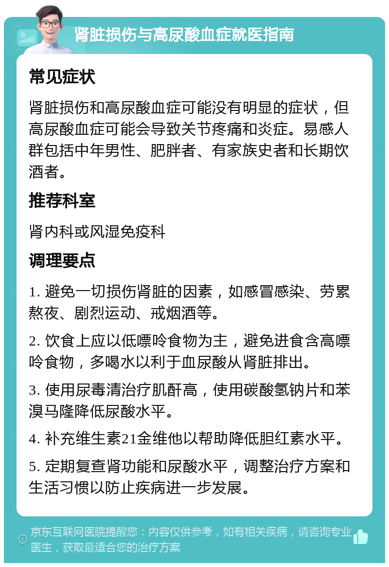 肾脏损伤与高尿酸血症就医指南 常见症状 肾脏损伤和高尿酸血症可能没有明显的症状，但高尿酸血症可能会导致关节疼痛和炎症。易感人群包括中年男性、肥胖者、有家族史者和长期饮酒者。 推荐科室 肾内科或风湿免疫科 调理要点 1. 避免一切损伤肾脏的因素，如感冒感染、劳累熬夜、剧烈运动、戒烟酒等。 2. 饮食上应以低嘌呤食物为主，避免进食含高嘌呤食物，多喝水以利于血尿酸从肾脏排出。 3. 使用尿毒清治疗肌酐高，使用碳酸氢钠片和苯溴马隆降低尿酸水平。 4. 补充维生素21金维他以帮助降低胆红素水平。 5. 定期复查肾功能和尿酸水平，调整治疗方案和生活习惯以防止疾病进一步发展。