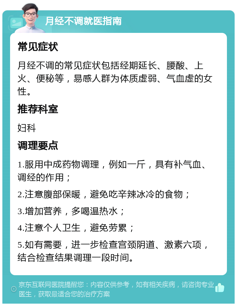 月经不调就医指南 常见症状 月经不调的常见症状包括经期延长、腰酸、上火、便秘等，易感人群为体质虚弱、气血虚的女性。 推荐科室 妇科 调理要点 1.服用中成药物调理，例如一斤，具有补气血、调经的作用； 2.注意腹部保暖，避免吃辛辣冰冷的食物； 3.增加营养，多喝温热水； 4.注意个人卫生，避免劳累； 5.如有需要，进一步检查宫颈阴道、激素六项，结合检查结果调理一段时间。