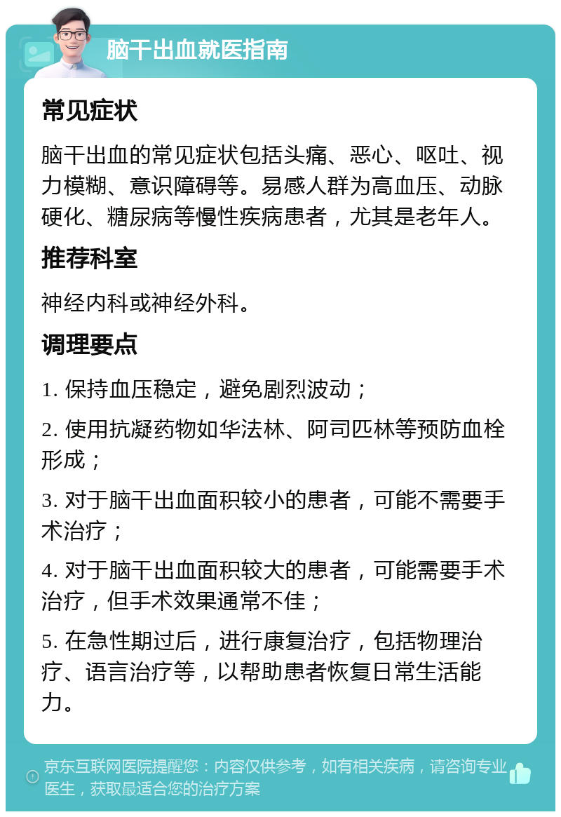 脑干出血就医指南 常见症状 脑干出血的常见症状包括头痛、恶心、呕吐、视力模糊、意识障碍等。易感人群为高血压、动脉硬化、糖尿病等慢性疾病患者，尤其是老年人。 推荐科室 神经内科或神经外科。 调理要点 1. 保持血压稳定，避免剧烈波动； 2. 使用抗凝药物如华法林、阿司匹林等预防血栓形成； 3. 对于脑干出血面积较小的患者，可能不需要手术治疗； 4. 对于脑干出血面积较大的患者，可能需要手术治疗，但手术效果通常不佳； 5. 在急性期过后，进行康复治疗，包括物理治疗、语言治疗等，以帮助患者恢复日常生活能力。