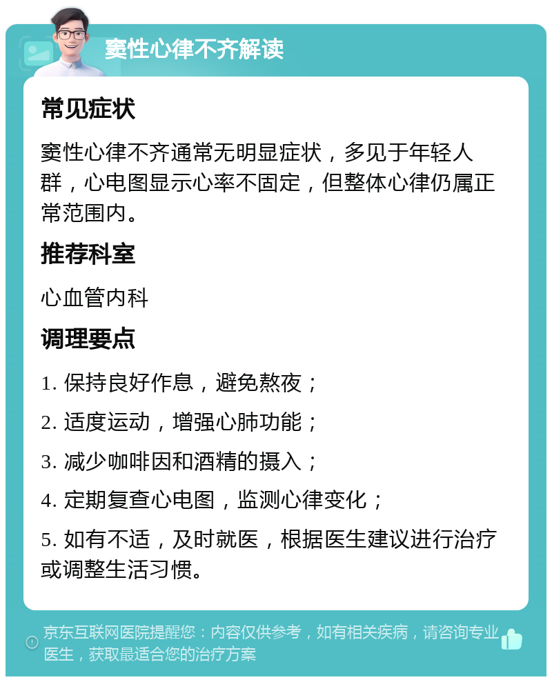 窦性心律不齐解读 常见症状 窦性心律不齐通常无明显症状，多见于年轻人群，心电图显示心率不固定，但整体心律仍属正常范围内。 推荐科室 心血管内科 调理要点 1. 保持良好作息，避免熬夜； 2. 适度运动，增强心肺功能； 3. 减少咖啡因和酒精的摄入； 4. 定期复查心电图，监测心律变化； 5. 如有不适，及时就医，根据医生建议进行治疗或调整生活习惯。