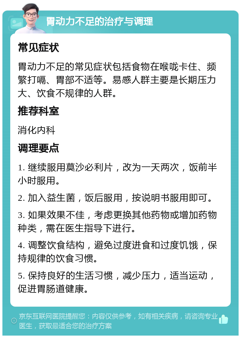 胃动力不足的治疗与调理 常见症状 胃动力不足的常见症状包括食物在喉咙卡住、频繁打嗝、胃部不适等。易感人群主要是长期压力大、饮食不规律的人群。 推荐科室 消化内科 调理要点 1. 继续服用莫沙必利片，改为一天两次，饭前半小时服用。 2. 加入益生菌，饭后服用，按说明书服用即可。 3. 如果效果不佳，考虑更换其他药物或增加药物种类，需在医生指导下进行。 4. 调整饮食结构，避免过度进食和过度饥饿，保持规律的饮食习惯。 5. 保持良好的生活习惯，减少压力，适当运动，促进胃肠道健康。