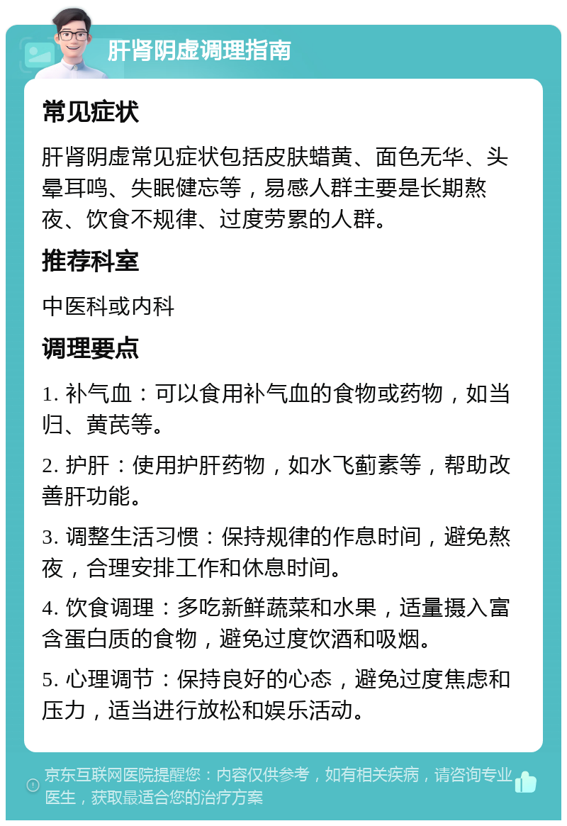 肝肾阴虚调理指南 常见症状 肝肾阴虚常见症状包括皮肤蜡黄、面色无华、头晕耳鸣、失眠健忘等，易感人群主要是长期熬夜、饮食不规律、过度劳累的人群。 推荐科室 中医科或内科 调理要点 1. 补气血：可以食用补气血的食物或药物，如当归、黄芪等。 2. 护肝：使用护肝药物，如水飞蓟素等，帮助改善肝功能。 3. 调整生活习惯：保持规律的作息时间，避免熬夜，合理安排工作和休息时间。 4. 饮食调理：多吃新鲜蔬菜和水果，适量摄入富含蛋白质的食物，避免过度饮酒和吸烟。 5. 心理调节：保持良好的心态，避免过度焦虑和压力，适当进行放松和娱乐活动。