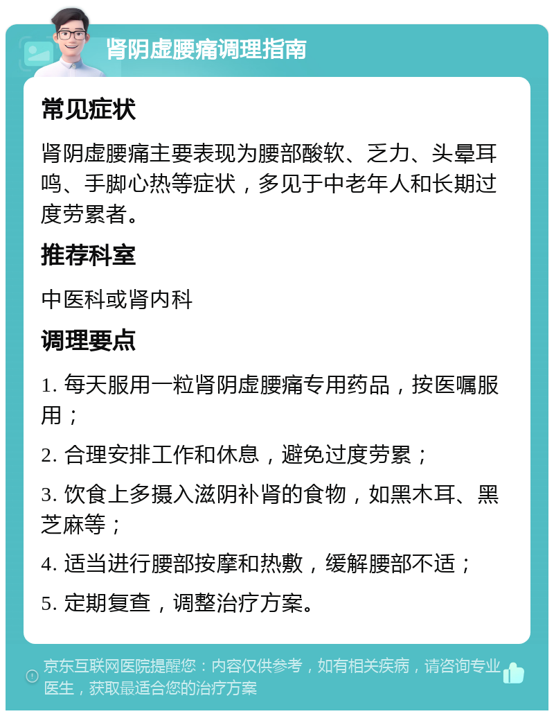 肾阴虚腰痛调理指南 常见症状 肾阴虚腰痛主要表现为腰部酸软、乏力、头晕耳鸣、手脚心热等症状，多见于中老年人和长期过度劳累者。 推荐科室 中医科或肾内科 调理要点 1. 每天服用一粒肾阴虚腰痛专用药品，按医嘱服用； 2. 合理安排工作和休息，避免过度劳累； 3. 饮食上多摄入滋阴补肾的食物，如黑木耳、黑芝麻等； 4. 适当进行腰部按摩和热敷，缓解腰部不适； 5. 定期复查，调整治疗方案。