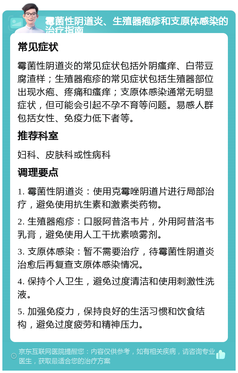 霉菌性阴道炎、生殖器疱疹和支原体感染的治疗指南 常见症状 霉菌性阴道炎的常见症状包括外阴瘙痒、白带豆腐渣样；生殖器疱疹的常见症状包括生殖器部位出现水疱、疼痛和瘙痒；支原体感染通常无明显症状，但可能会引起不孕不育等问题。易感人群包括女性、免疫力低下者等。 推荐科室 妇科、皮肤科或性病科 调理要点 1. 霉菌性阴道炎：使用克霉唑阴道片进行局部治疗，避免使用抗生素和激素类药物。 2. 生殖器疱疹：口服阿昔洛韦片，外用阿昔洛韦乳膏，避免使用人工干扰素喷雾剂。 3. 支原体感染：暂不需要治疗，待霉菌性阴道炎治愈后再复查支原体感染情况。 4. 保持个人卫生，避免过度清洁和使用刺激性洗液。 5. 加强免疫力，保持良好的生活习惯和饮食结构，避免过度疲劳和精神压力。