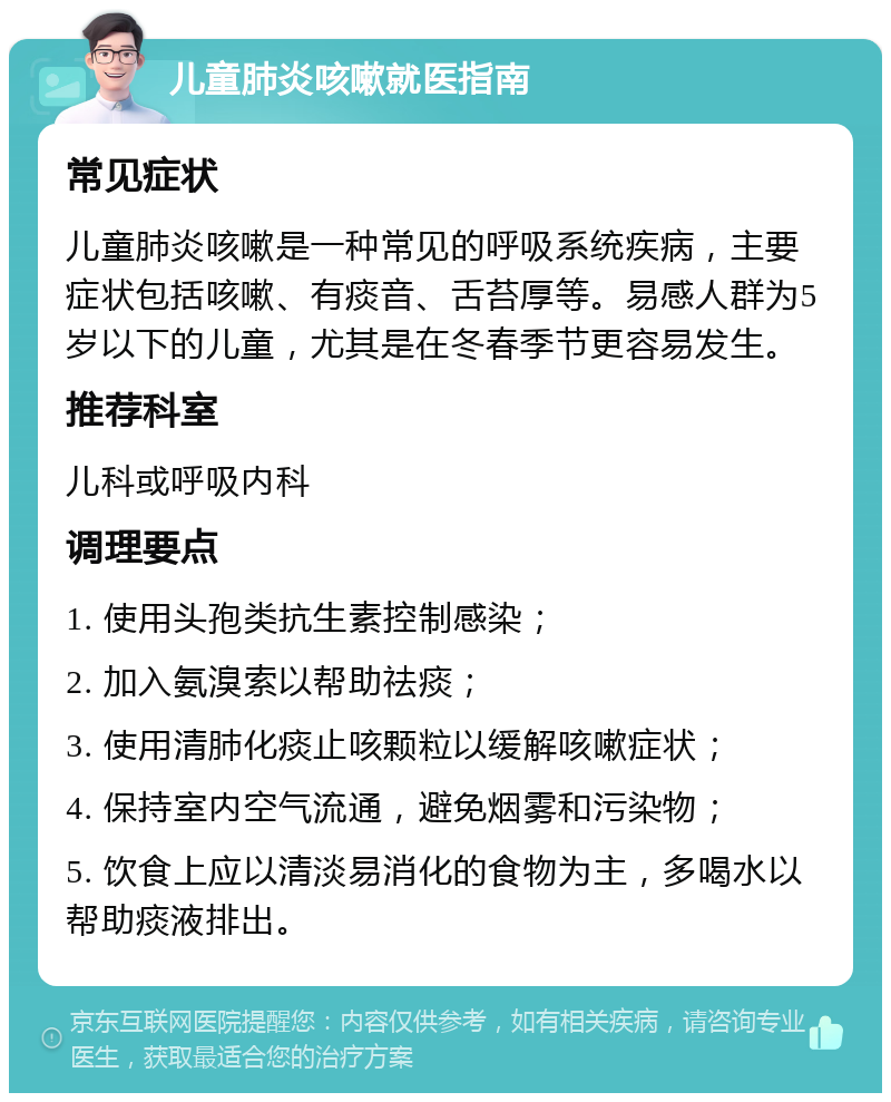 儿童肺炎咳嗽就医指南 常见症状 儿童肺炎咳嗽是一种常见的呼吸系统疾病，主要症状包括咳嗽、有痰音、舌苔厚等。易感人群为5岁以下的儿童，尤其是在冬春季节更容易发生。 推荐科室 儿科或呼吸内科 调理要点 1. 使用头孢类抗生素控制感染； 2. 加入氨溴索以帮助祛痰； 3. 使用清肺化痰止咳颗粒以缓解咳嗽症状； 4. 保持室内空气流通，避免烟雾和污染物； 5. 饮食上应以清淡易消化的食物为主，多喝水以帮助痰液排出。