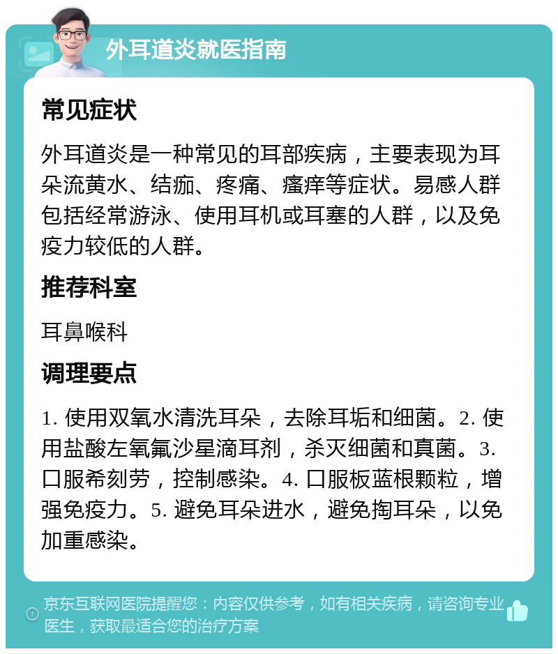 外耳道炎就医指南 常见症状 外耳道炎是一种常见的耳部疾病，主要表现为耳朵流黄水、结痂、疼痛、瘙痒等症状。易感人群包括经常游泳、使用耳机或耳塞的人群，以及免疫力较低的人群。 推荐科室 耳鼻喉科 调理要点 1. 使用双氧水清洗耳朵，去除耳垢和细菌。2. 使用盐酸左氧氟沙星滴耳剂，杀灭细菌和真菌。3. 口服希刻劳，控制感染。4. 口服板蓝根颗粒，增强免疫力。5. 避免耳朵进水，避免掏耳朵，以免加重感染。