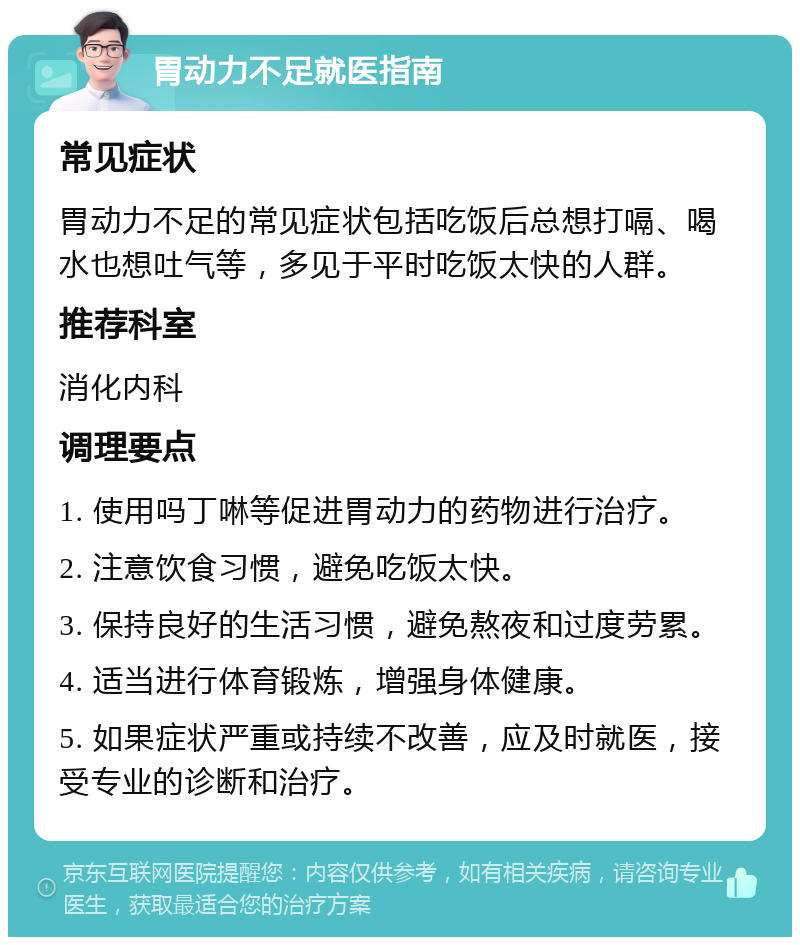 胃动力不足就医指南 常见症状 胃动力不足的常见症状包括吃饭后总想打嗝、喝水也想吐气等，多见于平时吃饭太快的人群。 推荐科室 消化内科 调理要点 1. 使用吗丁啉等促进胃动力的药物进行治疗。 2. 注意饮食习惯，避免吃饭太快。 3. 保持良好的生活习惯，避免熬夜和过度劳累。 4. 适当进行体育锻炼，增强身体健康。 5. 如果症状严重或持续不改善，应及时就医，接受专业的诊断和治疗。