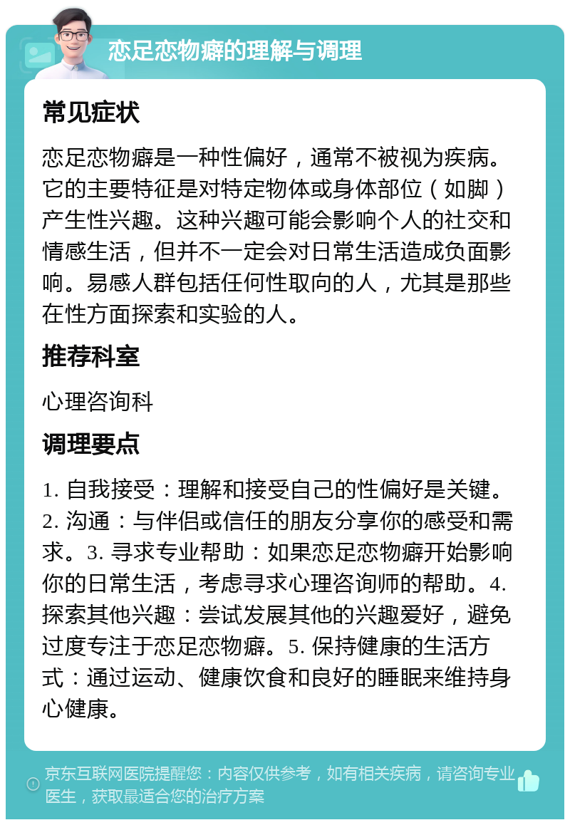 恋足恋物癖的理解与调理 常见症状 恋足恋物癖是一种性偏好，通常不被视为疾病。它的主要特征是对特定物体或身体部位（如脚）产生性兴趣。这种兴趣可能会影响个人的社交和情感生活，但并不一定会对日常生活造成负面影响。易感人群包括任何性取向的人，尤其是那些在性方面探索和实验的人。 推荐科室 心理咨询科 调理要点 1. 自我接受：理解和接受自己的性偏好是关键。2. 沟通：与伴侣或信任的朋友分享你的感受和需求。3. 寻求专业帮助：如果恋足恋物癖开始影响你的日常生活，考虑寻求心理咨询师的帮助。4. 探索其他兴趣：尝试发展其他的兴趣爱好，避免过度专注于恋足恋物癖。5. 保持健康的生活方式：通过运动、健康饮食和良好的睡眠来维持身心健康。