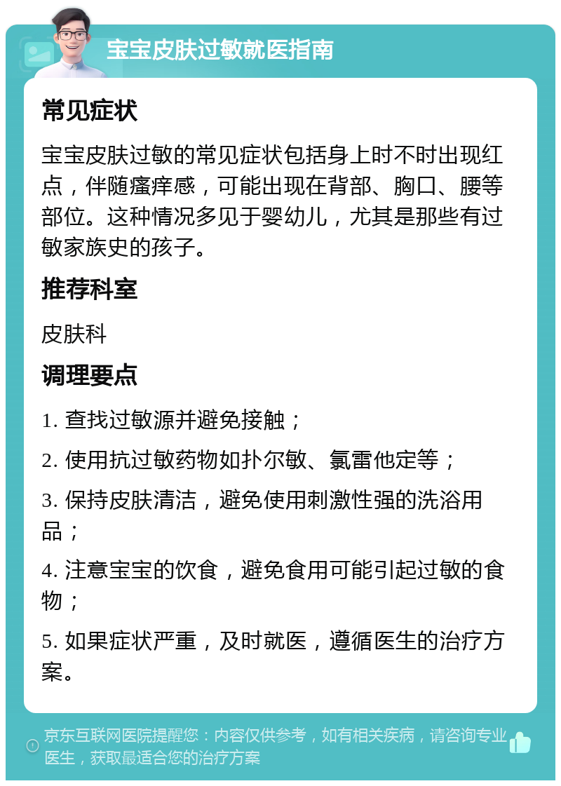 宝宝皮肤过敏就医指南 常见症状 宝宝皮肤过敏的常见症状包括身上时不时出现红点，伴随瘙痒感，可能出现在背部、胸口、腰等部位。这种情况多见于婴幼儿，尤其是那些有过敏家族史的孩子。 推荐科室 皮肤科 调理要点 1. 查找过敏源并避免接触； 2. 使用抗过敏药物如扑尔敏、氯雷他定等； 3. 保持皮肤清洁，避免使用刺激性强的洗浴用品； 4. 注意宝宝的饮食，避免食用可能引起过敏的食物； 5. 如果症状严重，及时就医，遵循医生的治疗方案。