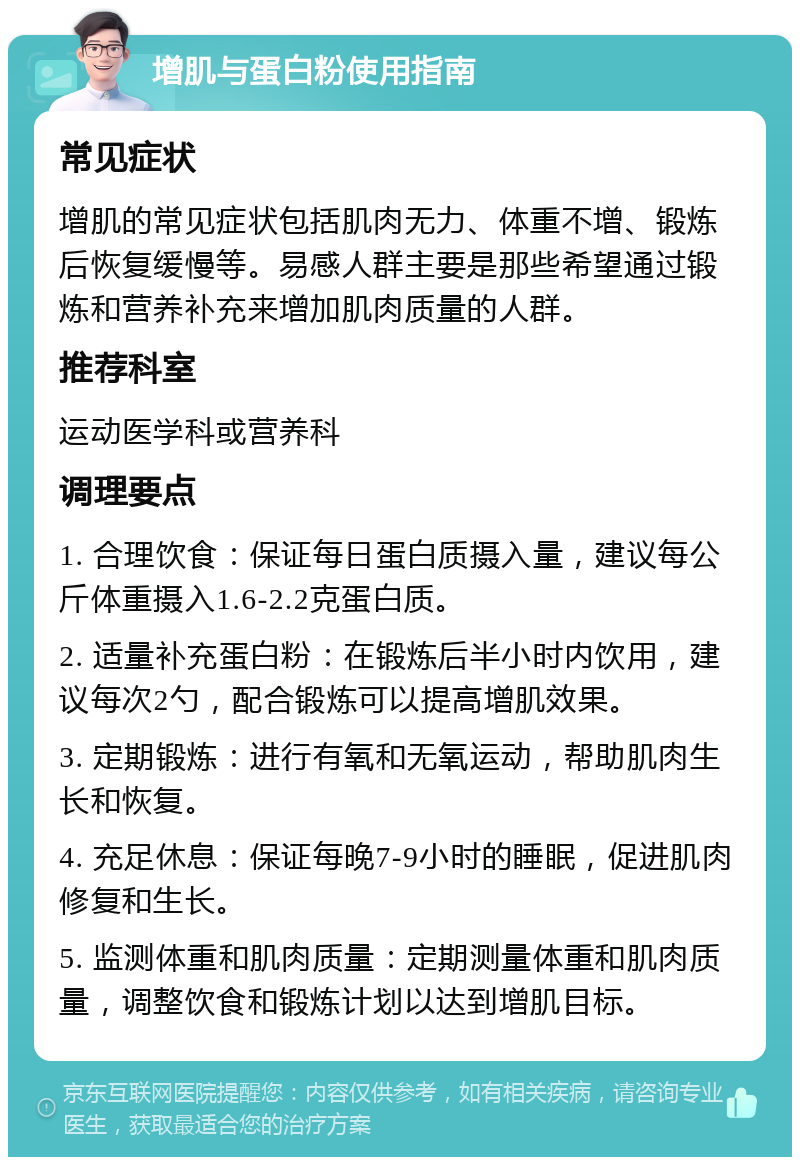 增肌与蛋白粉使用指南 常见症状 增肌的常见症状包括肌肉无力、体重不增、锻炼后恢复缓慢等。易感人群主要是那些希望通过锻炼和营养补充来增加肌肉质量的人群。 推荐科室 运动医学科或营养科 调理要点 1. 合理饮食：保证每日蛋白质摄入量，建议每公斤体重摄入1.6-2.2克蛋白质。 2. 适量补充蛋白粉：在锻炼后半小时内饮用，建议每次2勺，配合锻炼可以提高增肌效果。 3. 定期锻炼：进行有氧和无氧运动，帮助肌肉生长和恢复。 4. 充足休息：保证每晚7-9小时的睡眠，促进肌肉修复和生长。 5. 监测体重和肌肉质量：定期测量体重和肌肉质量，调整饮食和锻炼计划以达到增肌目标。