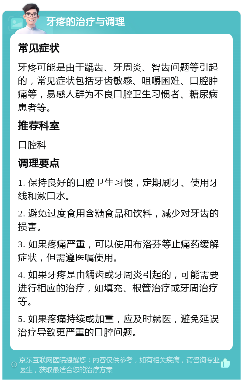 牙疼的治疗与调理 常见症状 牙疼可能是由于龋齿、牙周炎、智齿问题等引起的，常见症状包括牙齿敏感、咀嚼困难、口腔肿痛等，易感人群为不良口腔卫生习惯者、糖尿病患者等。 推荐科室 口腔科 调理要点 1. 保持良好的口腔卫生习惯，定期刷牙、使用牙线和漱口水。 2. 避免过度食用含糖食品和饮料，减少对牙齿的损害。 3. 如果疼痛严重，可以使用布洛芬等止痛药缓解症状，但需遵医嘱使用。 4. 如果牙疼是由龋齿或牙周炎引起的，可能需要进行相应的治疗，如填充、根管治疗或牙周治疗等。 5. 如果疼痛持续或加重，应及时就医，避免延误治疗导致更严重的口腔问题。