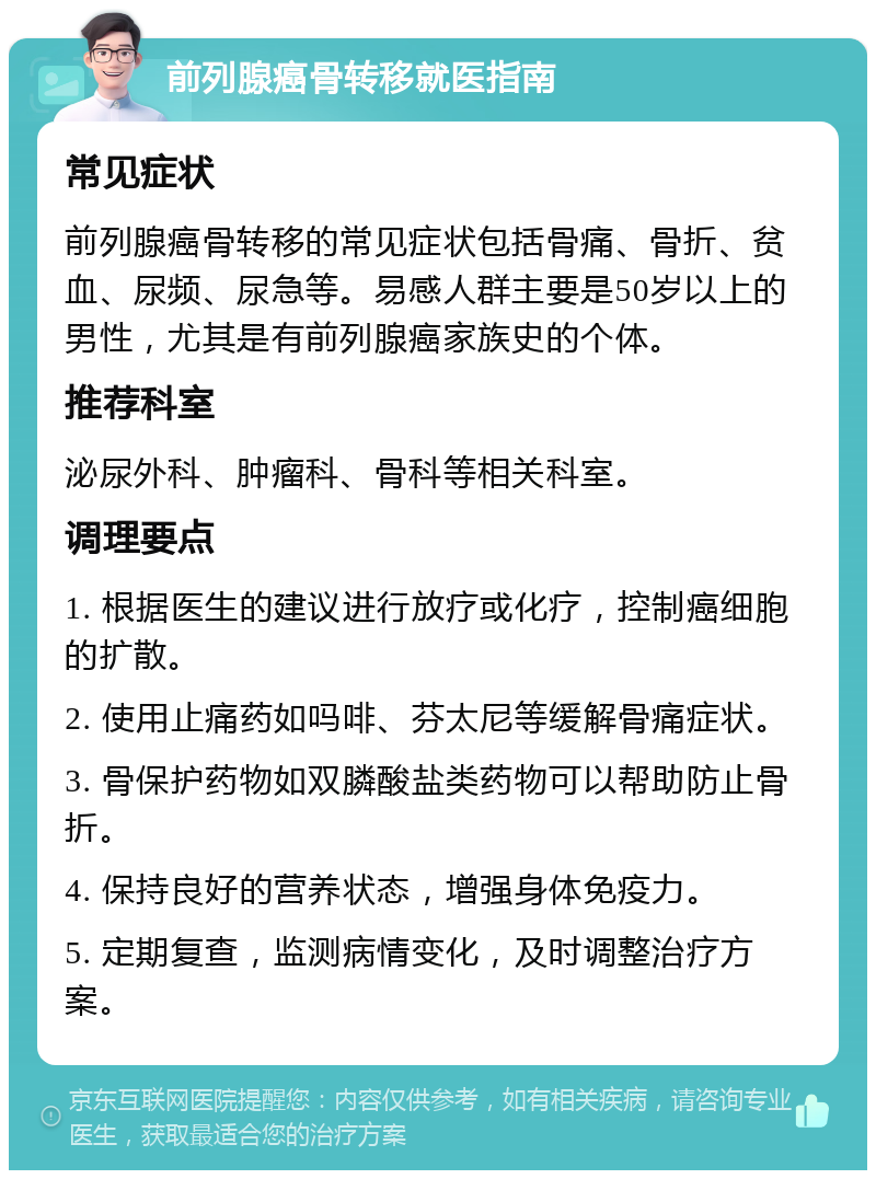 前列腺癌骨转移就医指南 常见症状 前列腺癌骨转移的常见症状包括骨痛、骨折、贫血、尿频、尿急等。易感人群主要是50岁以上的男性，尤其是有前列腺癌家族史的个体。 推荐科室 泌尿外科、肿瘤科、骨科等相关科室。 调理要点 1. 根据医生的建议进行放疗或化疗，控制癌细胞的扩散。 2. 使用止痛药如吗啡、芬太尼等缓解骨痛症状。 3. 骨保护药物如双膦酸盐类药物可以帮助防止骨折。 4. 保持良好的营养状态，增强身体免疫力。 5. 定期复查，监测病情变化，及时调整治疗方案。