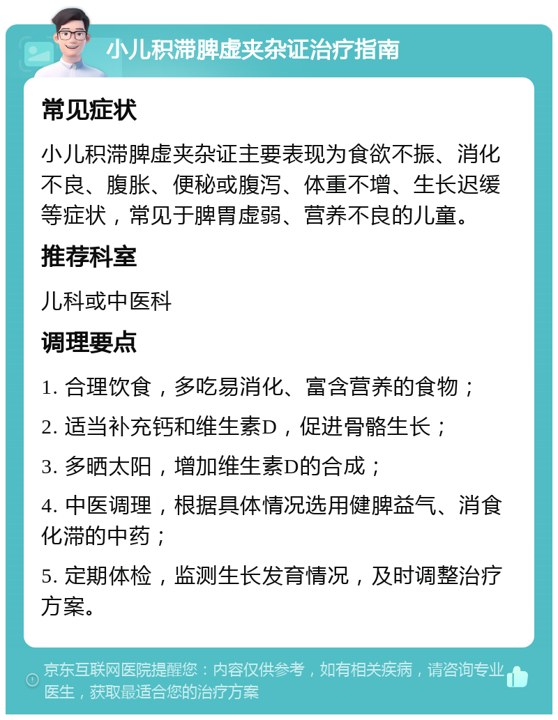 小儿积滞脾虚夹杂证治疗指南 常见症状 小儿积滞脾虚夹杂证主要表现为食欲不振、消化不良、腹胀、便秘或腹泻、体重不增、生长迟缓等症状，常见于脾胃虚弱、营养不良的儿童。 推荐科室 儿科或中医科 调理要点 1. 合理饮食，多吃易消化、富含营养的食物； 2. 适当补充钙和维生素D，促进骨骼生长； 3. 多晒太阳，增加维生素D的合成； 4. 中医调理，根据具体情况选用健脾益气、消食化滞的中药； 5. 定期体检，监测生长发育情况，及时调整治疗方案。