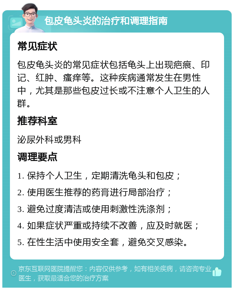 包皮龟头炎的治疗和调理指南 常见症状 包皮龟头炎的常见症状包括龟头上出现疤痕、印记、红肿、瘙痒等。这种疾病通常发生在男性中，尤其是那些包皮过长或不注意个人卫生的人群。 推荐科室 泌尿外科或男科 调理要点 1. 保持个人卫生，定期清洗龟头和包皮； 2. 使用医生推荐的药膏进行局部治疗； 3. 避免过度清洁或使用刺激性洗涤剂； 4. 如果症状严重或持续不改善，应及时就医； 5. 在性生活中使用安全套，避免交叉感染。