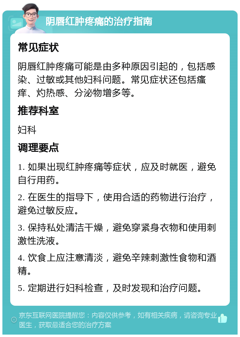 阴唇红肿疼痛的治疗指南 常见症状 阴唇红肿疼痛可能是由多种原因引起的，包括感染、过敏或其他妇科问题。常见症状还包括瘙痒、灼热感、分泌物增多等。 推荐科室 妇科 调理要点 1. 如果出现红肿疼痛等症状，应及时就医，避免自行用药。 2. 在医生的指导下，使用合适的药物进行治疗，避免过敏反应。 3. 保持私处清洁干燥，避免穿紧身衣物和使用刺激性洗液。 4. 饮食上应注意清淡，避免辛辣刺激性食物和酒精。 5. 定期进行妇科检查，及时发现和治疗问题。