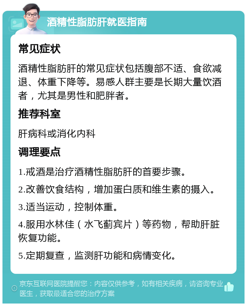 酒精性脂肪肝就医指南 常见症状 酒精性脂肪肝的常见症状包括腹部不适、食欲减退、体重下降等。易感人群主要是长期大量饮酒者，尤其是男性和肥胖者。 推荐科室 肝病科或消化内科 调理要点 1.戒酒是治疗酒精性脂肪肝的首要步骤。 2.改善饮食结构，增加蛋白质和维生素的摄入。 3.适当运动，控制体重。 4.服用水林佳（水飞蓟宾片）等药物，帮助肝脏恢复功能。 5.定期复查，监测肝功能和病情变化。