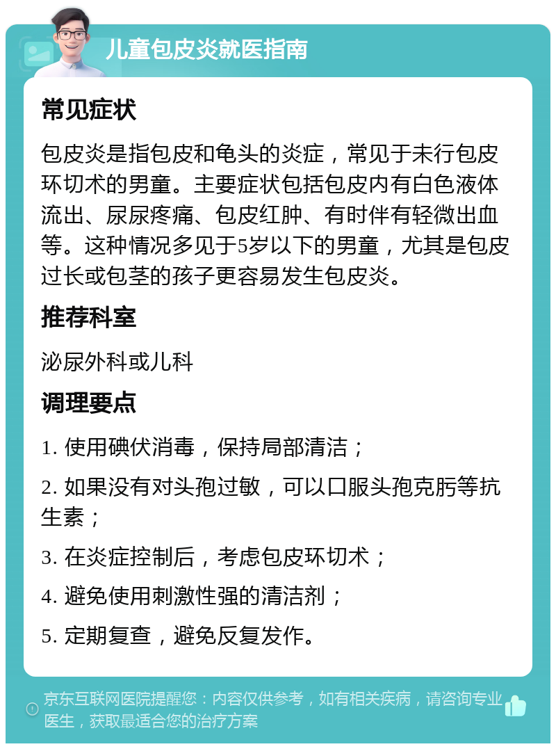 儿童包皮炎就医指南 常见症状 包皮炎是指包皮和龟头的炎症，常见于未行包皮环切术的男童。主要症状包括包皮内有白色液体流出、尿尿疼痛、包皮红肿、有时伴有轻微出血等。这种情况多见于5岁以下的男童，尤其是包皮过长或包茎的孩子更容易发生包皮炎。 推荐科室 泌尿外科或儿科 调理要点 1. 使用碘伏消毒，保持局部清洁； 2. 如果没有对头孢过敏，可以口服头孢克肟等抗生素； 3. 在炎症控制后，考虑包皮环切术； 4. 避免使用刺激性强的清洁剂； 5. 定期复查，避免反复发作。