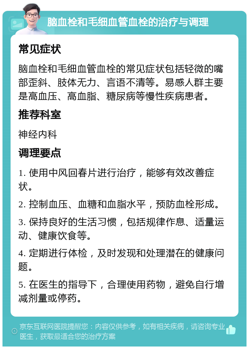 脑血栓和毛细血管血栓的治疗与调理 常见症状 脑血栓和毛细血管血栓的常见症状包括轻微的嘴部歪斜、肢体无力、言语不清等。易感人群主要是高血压、高血脂、糖尿病等慢性疾病患者。 推荐科室 神经内科 调理要点 1. 使用中风回春片进行治疗，能够有效改善症状。 2. 控制血压、血糖和血脂水平，预防血栓形成。 3. 保持良好的生活习惯，包括规律作息、适量运动、健康饮食等。 4. 定期进行体检，及时发现和处理潜在的健康问题。 5. 在医生的指导下，合理使用药物，避免自行增减剂量或停药。