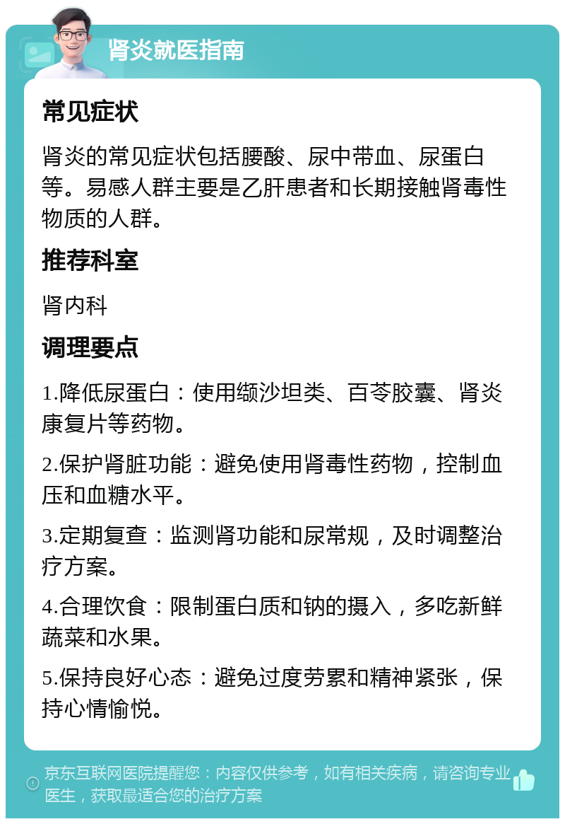 肾炎就医指南 常见症状 肾炎的常见症状包括腰酸、尿中带血、尿蛋白等。易感人群主要是乙肝患者和长期接触肾毒性物质的人群。 推荐科室 肾内科 调理要点 1.降低尿蛋白：使用缬沙坦类、百苓胶囊、肾炎康复片等药物。 2.保护肾脏功能：避免使用肾毒性药物，控制血压和血糖水平。 3.定期复查：监测肾功能和尿常规，及时调整治疗方案。 4.合理饮食：限制蛋白质和钠的摄入，多吃新鲜蔬菜和水果。 5.保持良好心态：避免过度劳累和精神紧张，保持心情愉悦。