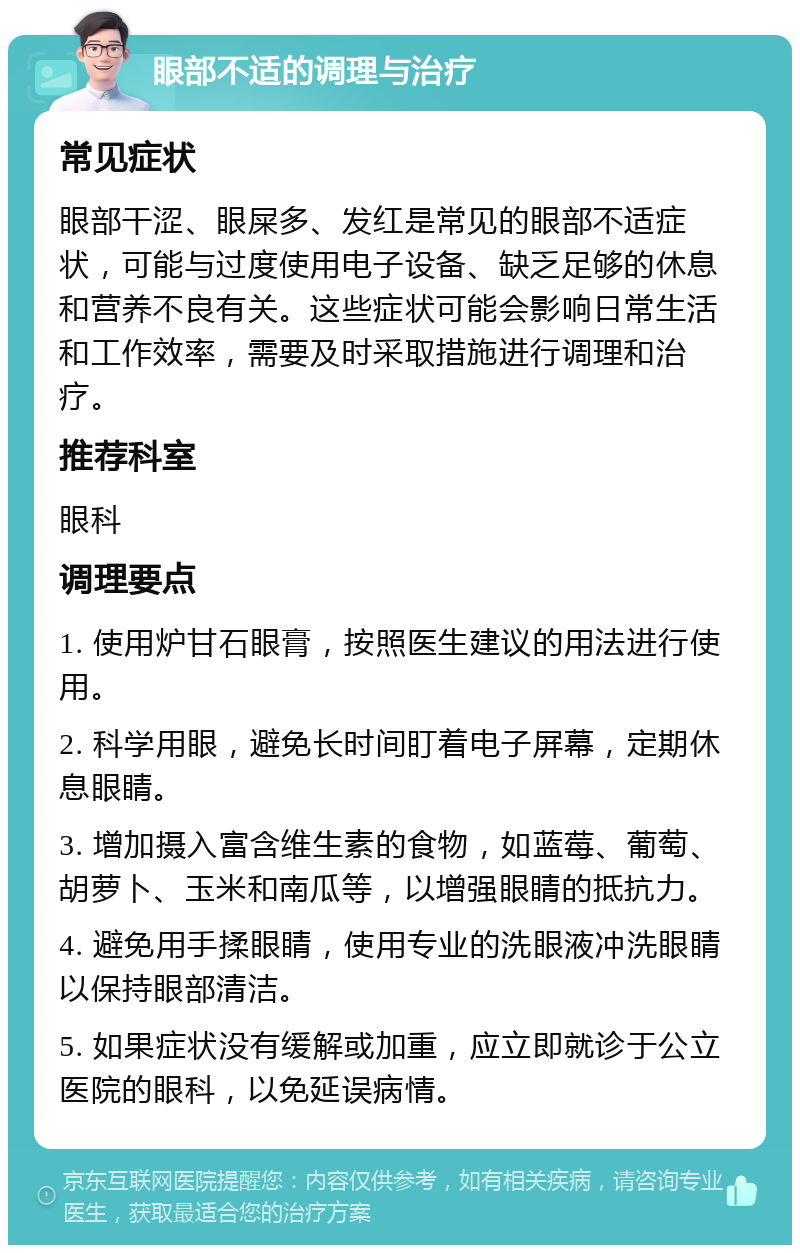 眼部不适的调理与治疗 常见症状 眼部干涩、眼屎多、发红是常见的眼部不适症状，可能与过度使用电子设备、缺乏足够的休息和营养不良有关。这些症状可能会影响日常生活和工作效率，需要及时采取措施进行调理和治疗。 推荐科室 眼科 调理要点 1. 使用炉甘石眼膏，按照医生建议的用法进行使用。 2. 科学用眼，避免长时间盯着电子屏幕，定期休息眼睛。 3. 增加摄入富含维生素的食物，如蓝莓、葡萄、胡萝卜、玉米和南瓜等，以增强眼睛的抵抗力。 4. 避免用手揉眼睛，使用专业的洗眼液冲洗眼睛以保持眼部清洁。 5. 如果症状没有缓解或加重，应立即就诊于公立医院的眼科，以免延误病情。