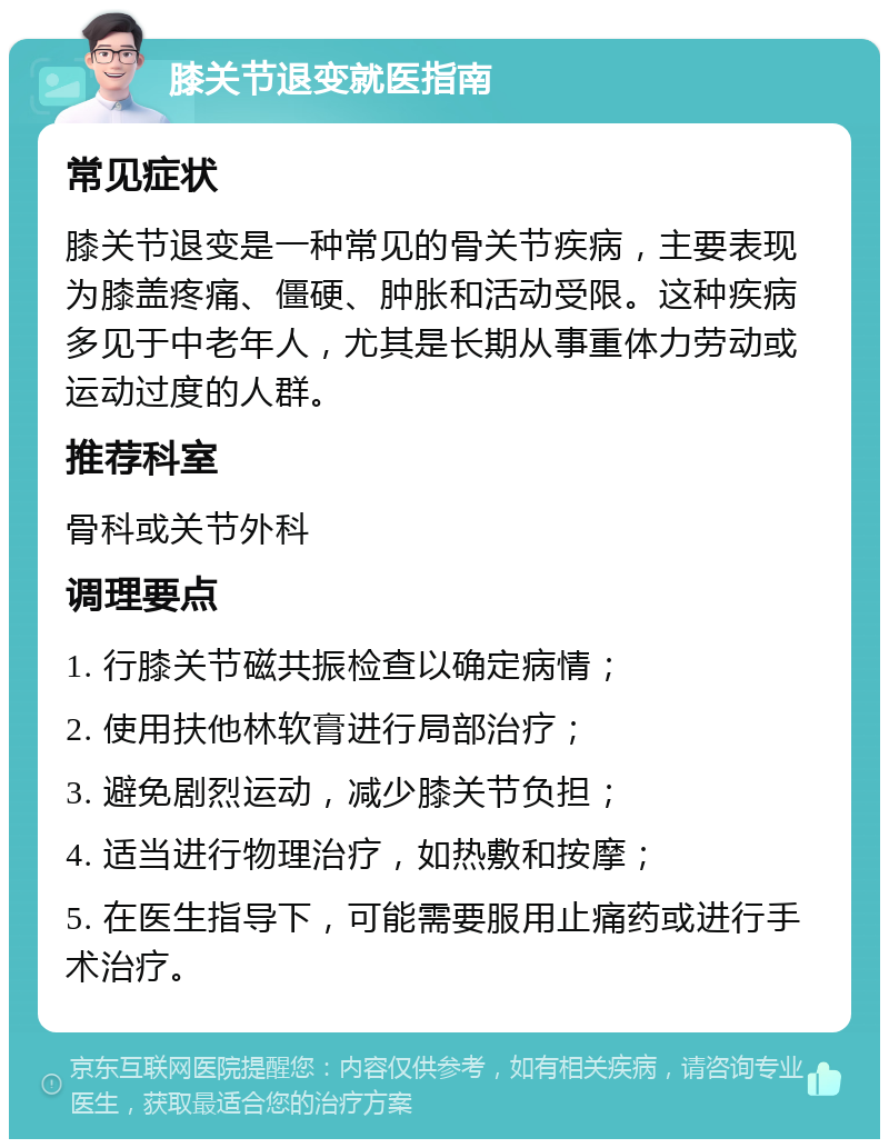 膝关节退变就医指南 常见症状 膝关节退变是一种常见的骨关节疾病，主要表现为膝盖疼痛、僵硬、肿胀和活动受限。这种疾病多见于中老年人，尤其是长期从事重体力劳动或运动过度的人群。 推荐科室 骨科或关节外科 调理要点 1. 行膝关节磁共振检查以确定病情； 2. 使用扶他林软膏进行局部治疗； 3. 避免剧烈运动，减少膝关节负担； 4. 适当进行物理治疗，如热敷和按摩； 5. 在医生指导下，可能需要服用止痛药或进行手术治疗。