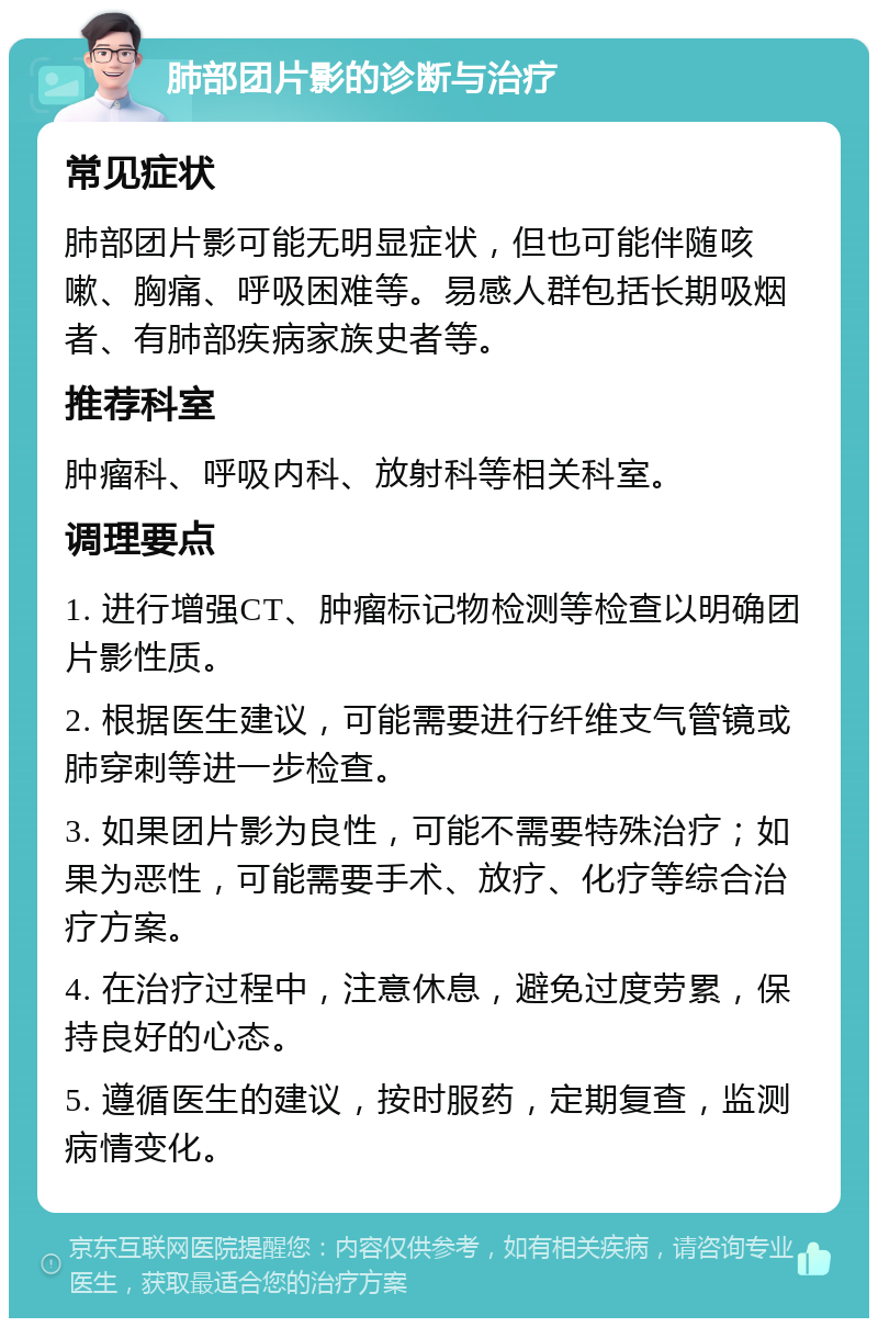 肺部团片影的诊断与治疗 常见症状 肺部团片影可能无明显症状，但也可能伴随咳嗽、胸痛、呼吸困难等。易感人群包括长期吸烟者、有肺部疾病家族史者等。 推荐科室 肿瘤科、呼吸内科、放射科等相关科室。 调理要点 1. 进行增强CT、肿瘤标记物检测等检查以明确团片影性质。 2. 根据医生建议，可能需要进行纤维支气管镜或肺穿刺等进一步检查。 3. 如果团片影为良性，可能不需要特殊治疗；如果为恶性，可能需要手术、放疗、化疗等综合治疗方案。 4. 在治疗过程中，注意休息，避免过度劳累，保持良好的心态。 5. 遵循医生的建议，按时服药，定期复查，监测病情变化。