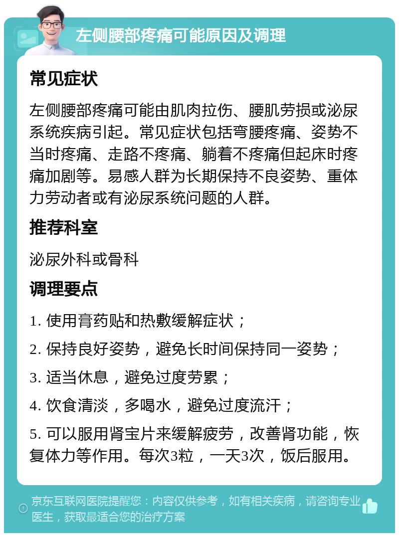 左侧腰部疼痛可能原因及调理 常见症状 左侧腰部疼痛可能由肌肉拉伤、腰肌劳损或泌尿系统疾病引起。常见症状包括弯腰疼痛、姿势不当时疼痛、走路不疼痛、躺着不疼痛但起床时疼痛加剧等。易感人群为长期保持不良姿势、重体力劳动者或有泌尿系统问题的人群。 推荐科室 泌尿外科或骨科 调理要点 1. 使用膏药贴和热敷缓解症状； 2. 保持良好姿势，避免长时间保持同一姿势； 3. 适当休息，避免过度劳累； 4. 饮食清淡，多喝水，避免过度流汗； 5. 可以服用肾宝片来缓解疲劳，改善肾功能，恢复体力等作用。每次3粒，一天3次，饭后服用。