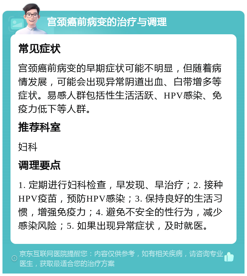 宫颈癌前病变的治疗与调理 常见症状 宫颈癌前病变的早期症状可能不明显，但随着病情发展，可能会出现异常阴道出血、白带增多等症状。易感人群包括性生活活跃、HPV感染、免疫力低下等人群。 推荐科室 妇科 调理要点 1. 定期进行妇科检查，早发现、早治疗；2. 接种HPV疫苗，预防HPV感染；3. 保持良好的生活习惯，增强免疫力；4. 避免不安全的性行为，减少感染风险；5. 如果出现异常症状，及时就医。