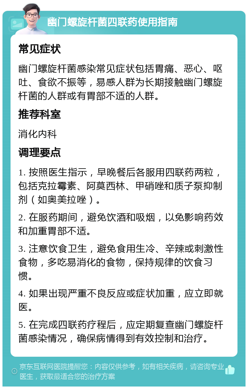 幽门螺旋杆菌四联药使用指南 常见症状 幽门螺旋杆菌感染常见症状包括胃痛、恶心、呕吐、食欲不振等，易感人群为长期接触幽门螺旋杆菌的人群或有胃部不适的人群。 推荐科室 消化内科 调理要点 1. 按照医生指示，早晚餐后各服用四联药两粒，包括克拉霉素、阿莫西林、甲硝唑和质子泵抑制剂（如奥美拉唑）。 2. 在服药期间，避免饮酒和吸烟，以免影响药效和加重胃部不适。 3. 注意饮食卫生，避免食用生冷、辛辣或刺激性食物，多吃易消化的食物，保持规律的饮食习惯。 4. 如果出现严重不良反应或症状加重，应立即就医。 5. 在完成四联药疗程后，应定期复查幽门螺旋杆菌感染情况，确保病情得到有效控制和治疗。