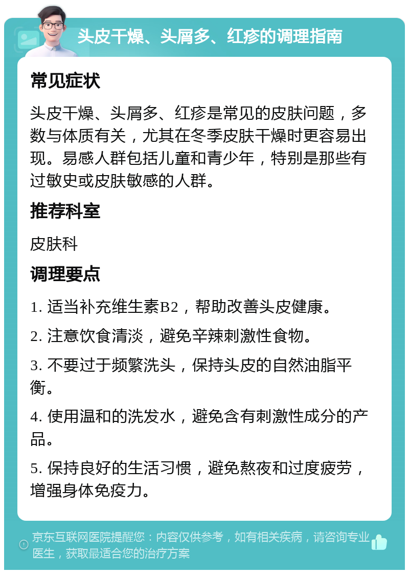 头皮干燥、头屑多、红疹的调理指南 常见症状 头皮干燥、头屑多、红疹是常见的皮肤问题，多数与体质有关，尤其在冬季皮肤干燥时更容易出现。易感人群包括儿童和青少年，特别是那些有过敏史或皮肤敏感的人群。 推荐科室 皮肤科 调理要点 1. 适当补充维生素B2，帮助改善头皮健康。 2. 注意饮食清淡，避免辛辣刺激性食物。 3. 不要过于频繁洗头，保持头皮的自然油脂平衡。 4. 使用温和的洗发水，避免含有刺激性成分的产品。 5. 保持良好的生活习惯，避免熬夜和过度疲劳，增强身体免疫力。