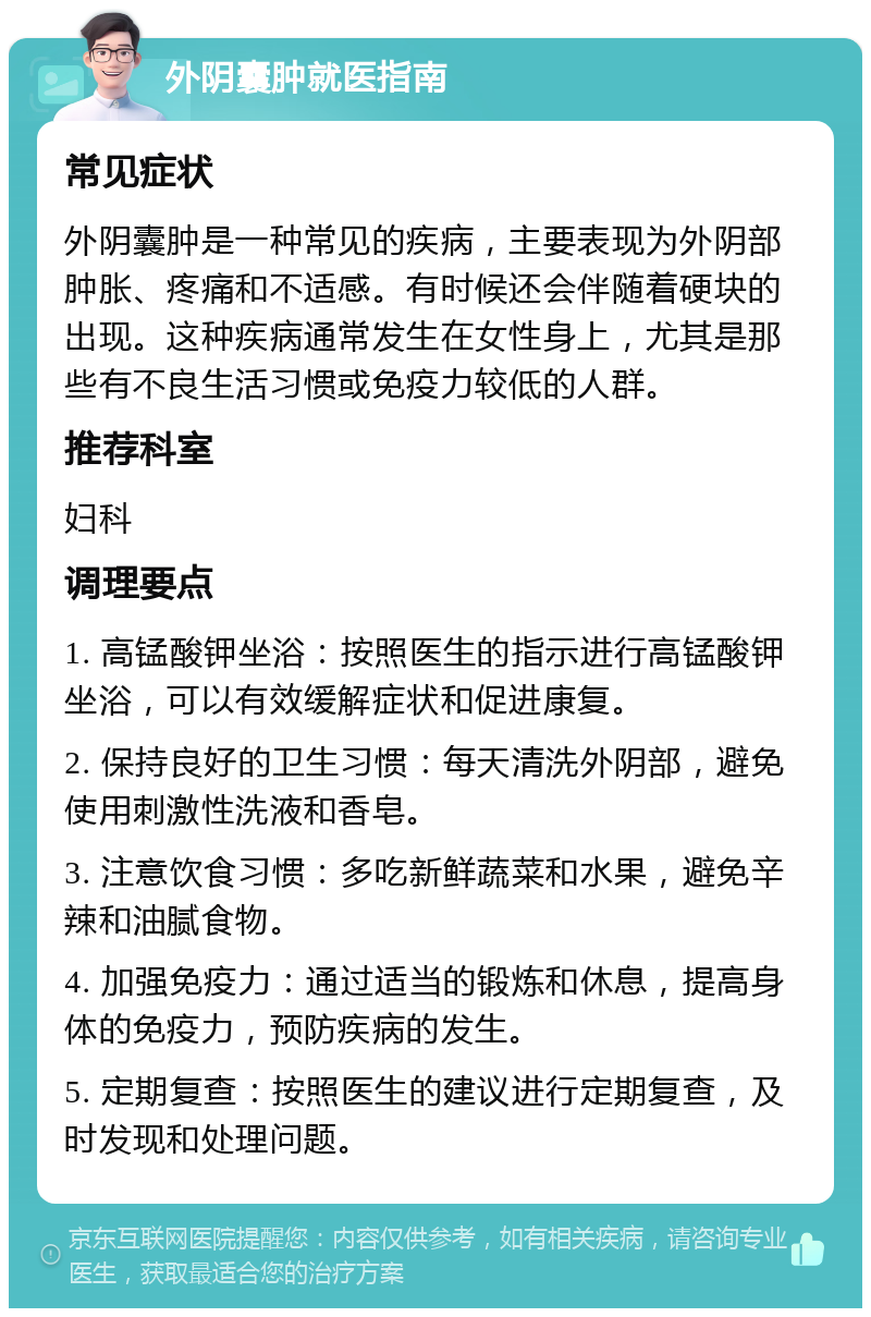 外阴囊肿就医指南 常见症状 外阴囊肿是一种常见的疾病，主要表现为外阴部肿胀、疼痛和不适感。有时候还会伴随着硬块的出现。这种疾病通常发生在女性身上，尤其是那些有不良生活习惯或免疫力较低的人群。 推荐科室 妇科 调理要点 1. 高锰酸钾坐浴：按照医生的指示进行高锰酸钾坐浴，可以有效缓解症状和促进康复。 2. 保持良好的卫生习惯：每天清洗外阴部，避免使用刺激性洗液和香皂。 3. 注意饮食习惯：多吃新鲜蔬菜和水果，避免辛辣和油腻食物。 4. 加强免疫力：通过适当的锻炼和休息，提高身体的免疫力，预防疾病的发生。 5. 定期复查：按照医生的建议进行定期复查，及时发现和处理问题。