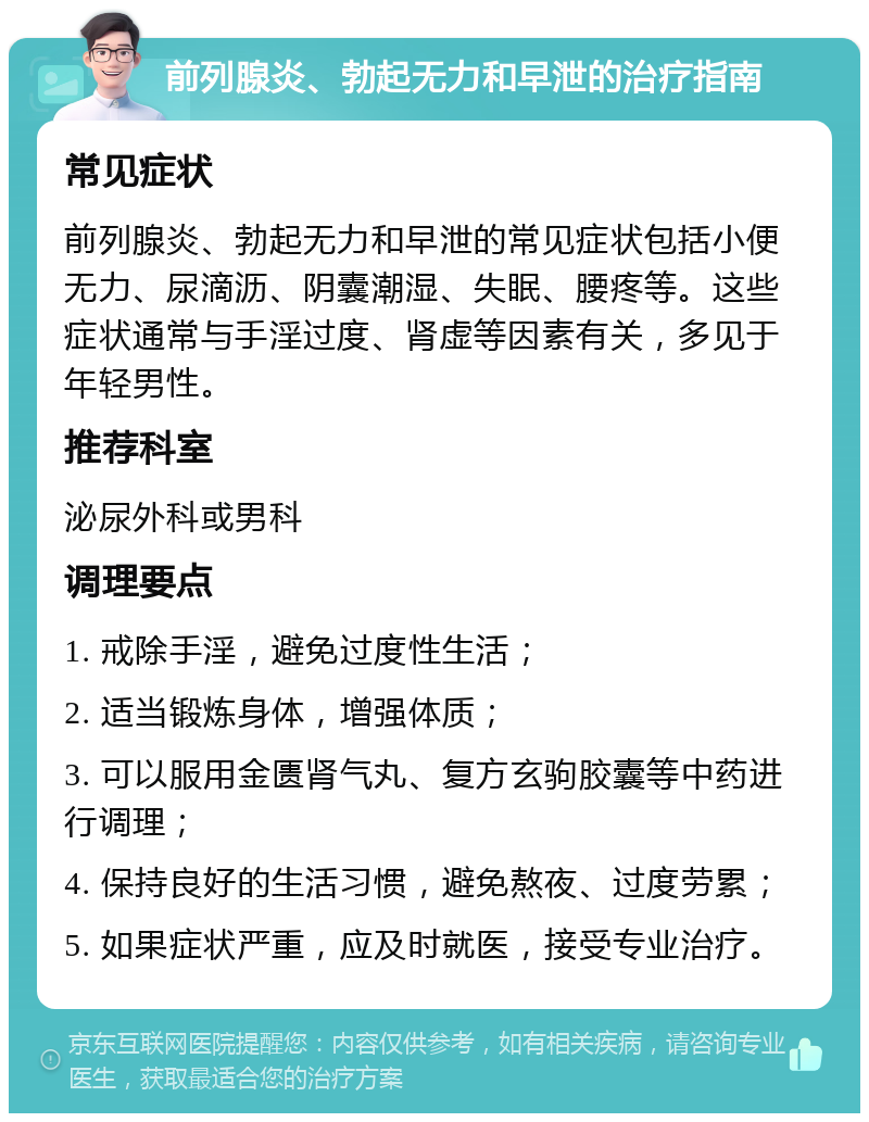 前列腺炎、勃起无力和早泄的治疗指南 常见症状 前列腺炎、勃起无力和早泄的常见症状包括小便无力、尿滴沥、阴囊潮湿、失眠、腰疼等。这些症状通常与手淫过度、肾虚等因素有关，多见于年轻男性。 推荐科室 泌尿外科或男科 调理要点 1. 戒除手淫，避免过度性生活； 2. 适当锻炼身体，增强体质； 3. 可以服用金匮肾气丸、复方玄驹胶囊等中药进行调理； 4. 保持良好的生活习惯，避免熬夜、过度劳累； 5. 如果症状严重，应及时就医，接受专业治疗。