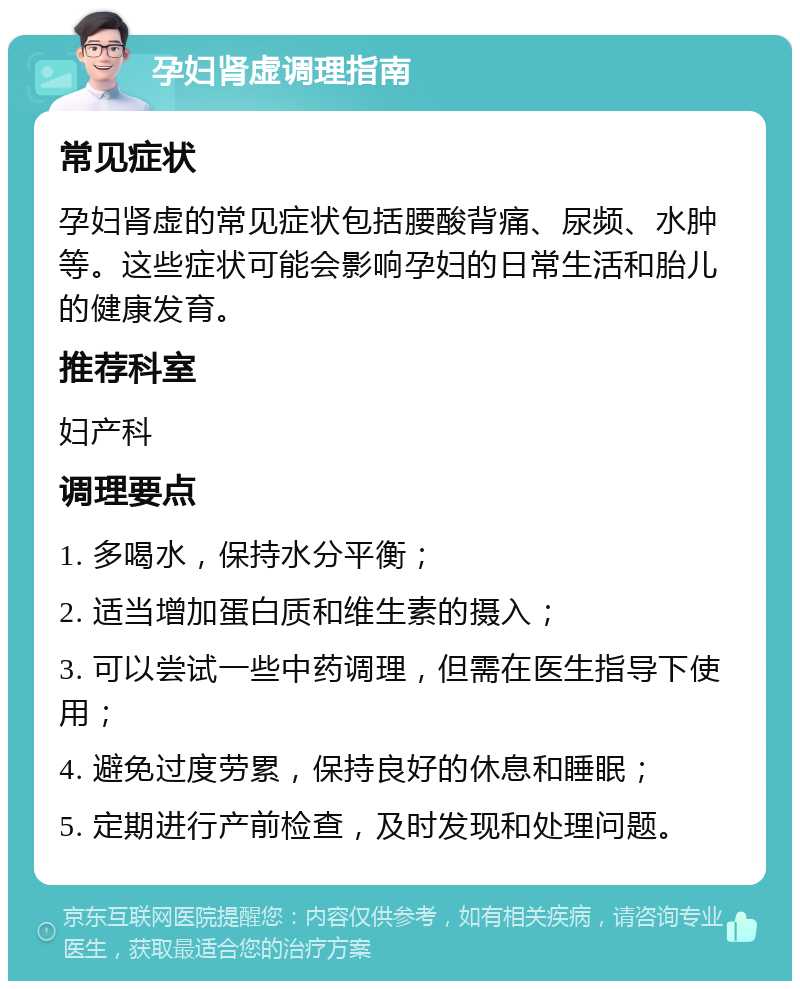 孕妇肾虚调理指南 常见症状 孕妇肾虚的常见症状包括腰酸背痛、尿频、水肿等。这些症状可能会影响孕妇的日常生活和胎儿的健康发育。 推荐科室 妇产科 调理要点 1. 多喝水，保持水分平衡； 2. 适当增加蛋白质和维生素的摄入； 3. 可以尝试一些中药调理，但需在医生指导下使用； 4. 避免过度劳累，保持良好的休息和睡眠； 5. 定期进行产前检查，及时发现和处理问题。