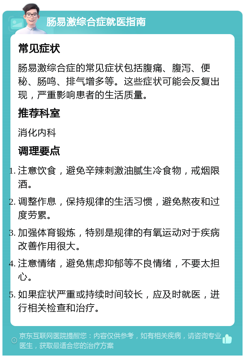 肠易激综合症就医指南 常见症状 肠易激综合症的常见症状包括腹痛、腹泻、便秘、肠鸣、排气增多等。这些症状可能会反复出现，严重影响患者的生活质量。 推荐科室 消化内科 调理要点 注意饮食，避免辛辣刺激油腻生冷食物，戒烟限酒。 调整作息，保持规律的生活习惯，避免熬夜和过度劳累。 加强体育锻炼，特别是规律的有氧运动对于疾病改善作用很大。 注意情绪，避免焦虑抑郁等不良情绪，不要太担心。 如果症状严重或持续时间较长，应及时就医，进行相关检查和治疗。