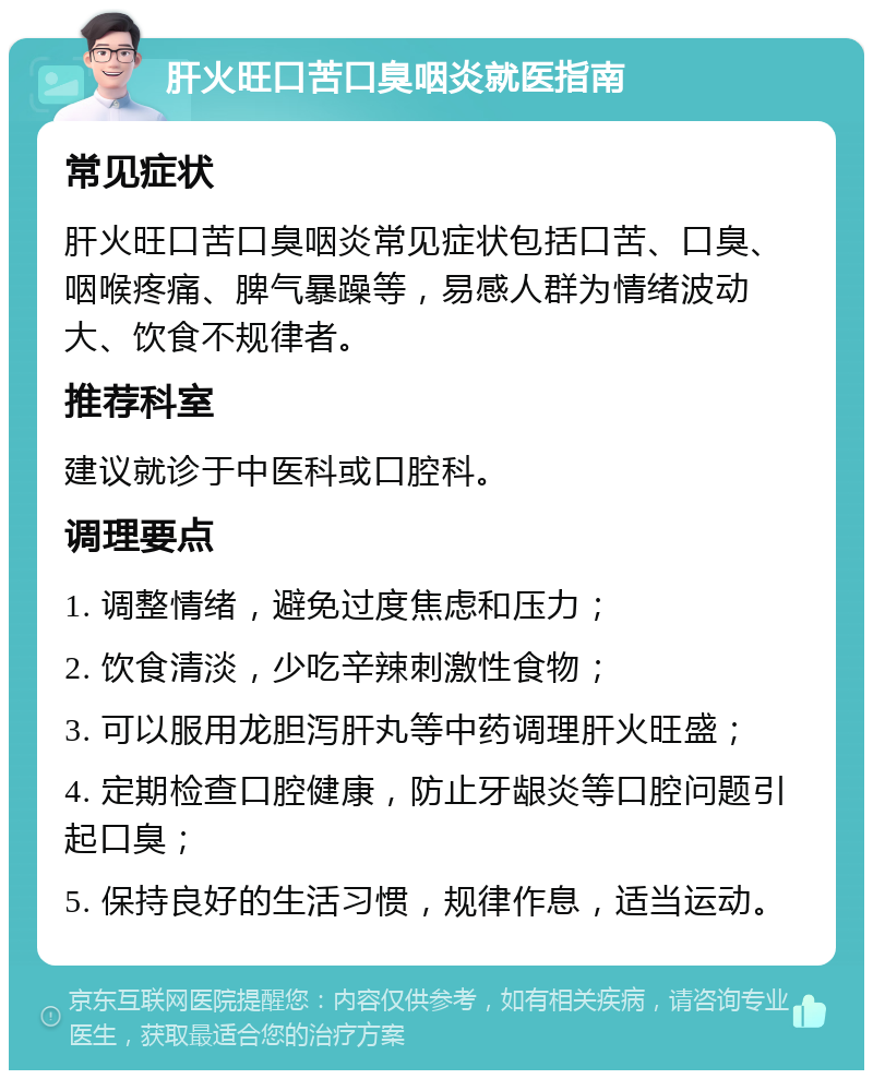 肝火旺口苦口臭咽炎就医指南 常见症状 肝火旺口苦口臭咽炎常见症状包括口苦、口臭、咽喉疼痛、脾气暴躁等，易感人群为情绪波动大、饮食不规律者。 推荐科室 建议就诊于中医科或口腔科。 调理要点 1. 调整情绪，避免过度焦虑和压力； 2. 饮食清淡，少吃辛辣刺激性食物； 3. 可以服用龙胆泻肝丸等中药调理肝火旺盛； 4. 定期检查口腔健康，防止牙龈炎等口腔问题引起口臭； 5. 保持良好的生活习惯，规律作息，适当运动。