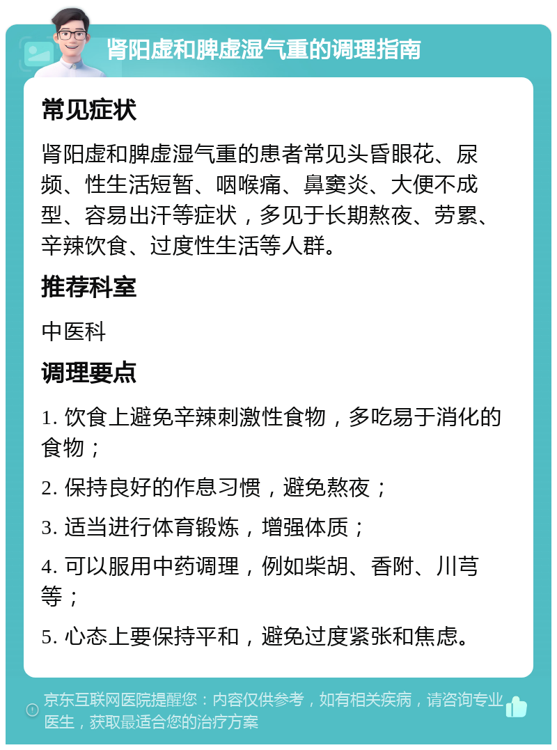 肾阳虚和脾虚湿气重的调理指南 常见症状 肾阳虚和脾虚湿气重的患者常见头昏眼花、尿频、性生活短暂、咽喉痛、鼻窦炎、大便不成型、容易出汗等症状，多见于长期熬夜、劳累、辛辣饮食、过度性生活等人群。 推荐科室 中医科 调理要点 1. 饮食上避免辛辣刺激性食物，多吃易于消化的食物； 2. 保持良好的作息习惯，避免熬夜； 3. 适当进行体育锻炼，增强体质； 4. 可以服用中药调理，例如柴胡、香附、川芎等； 5. 心态上要保持平和，避免过度紧张和焦虑。