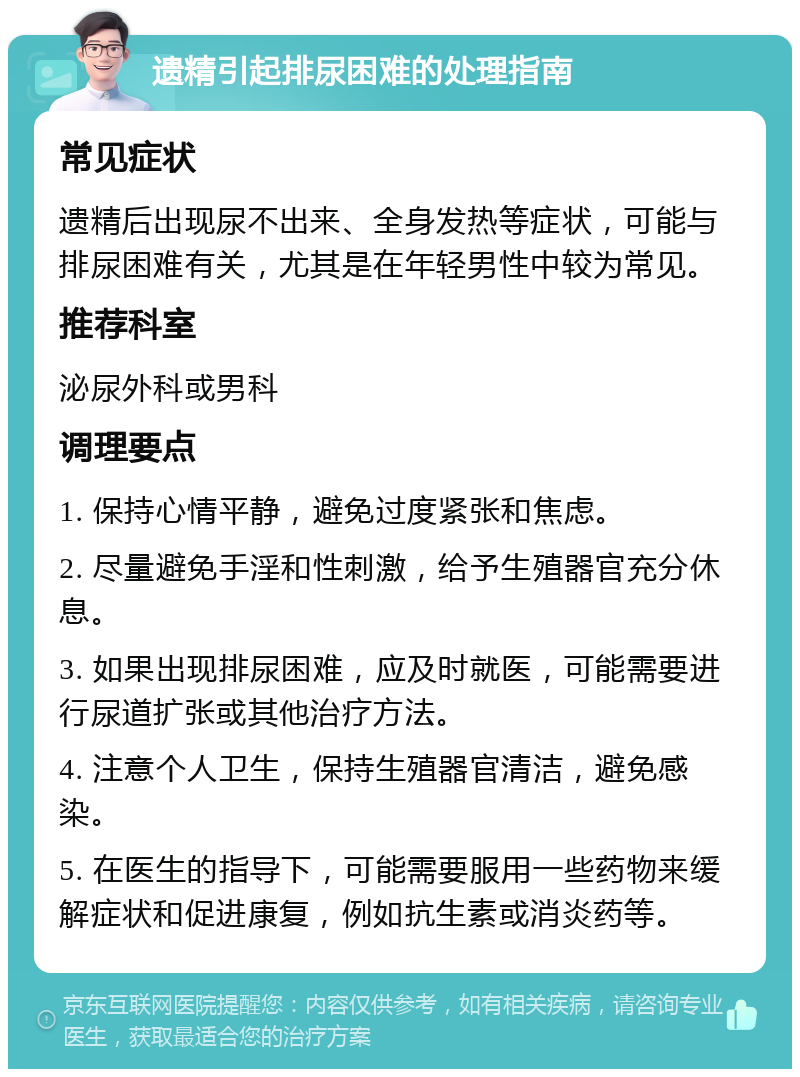 遗精引起排尿困难的处理指南 常见症状 遗精后出现尿不出来、全身发热等症状，可能与排尿困难有关，尤其是在年轻男性中较为常见。 推荐科室 泌尿外科或男科 调理要点 1. 保持心情平静，避免过度紧张和焦虑。 2. 尽量避免手淫和性刺激，给予生殖器官充分休息。 3. 如果出现排尿困难，应及时就医，可能需要进行尿道扩张或其他治疗方法。 4. 注意个人卫生，保持生殖器官清洁，避免感染。 5. 在医生的指导下，可能需要服用一些药物来缓解症状和促进康复，例如抗生素或消炎药等。