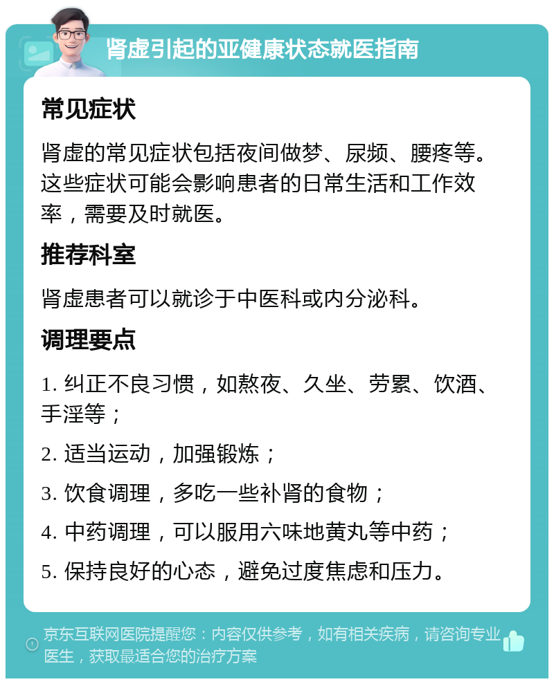 肾虚引起的亚健康状态就医指南 常见症状 肾虚的常见症状包括夜间做梦、尿频、腰疼等。这些症状可能会影响患者的日常生活和工作效率，需要及时就医。 推荐科室 肾虚患者可以就诊于中医科或内分泌科。 调理要点 1. 纠正不良习惯，如熬夜、久坐、劳累、饮酒、手淫等； 2. 适当运动，加强锻炼； 3. 饮食调理，多吃一些补肾的食物； 4. 中药调理，可以服用六味地黄丸等中药； 5. 保持良好的心态，避免过度焦虑和压力。