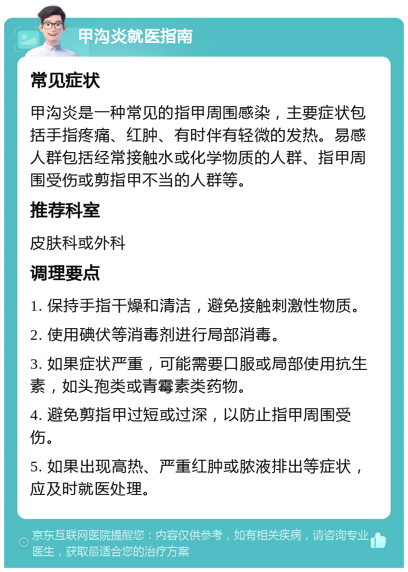 甲沟炎就医指南 常见症状 甲沟炎是一种常见的指甲周围感染，主要症状包括手指疼痛、红肿、有时伴有轻微的发热。易感人群包括经常接触水或化学物质的人群、指甲周围受伤或剪指甲不当的人群等。 推荐科室 皮肤科或外科 调理要点 1. 保持手指干燥和清洁，避免接触刺激性物质。 2. 使用碘伏等消毒剂进行局部消毒。 3. 如果症状严重，可能需要口服或局部使用抗生素，如头孢类或青霉素类药物。 4. 避免剪指甲过短或过深，以防止指甲周围受伤。 5. 如果出现高热、严重红肿或脓液排出等症状，应及时就医处理。