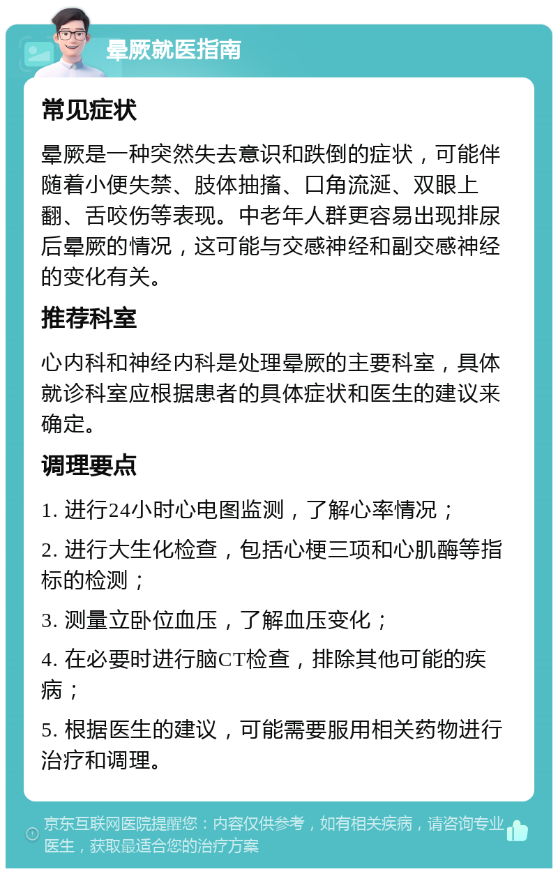 晕厥就医指南 常见症状 晕厥是一种突然失去意识和跌倒的症状，可能伴随着小便失禁、肢体抽搐、口角流涎、双眼上翻、舌咬伤等表现。中老年人群更容易出现排尿后晕厥的情况，这可能与交感神经和副交感神经的变化有关。 推荐科室 心内科和神经内科是处理晕厥的主要科室，具体就诊科室应根据患者的具体症状和医生的建议来确定。 调理要点 1. 进行24小时心电图监测，了解心率情况； 2. 进行大生化检查，包括心梗三项和心肌酶等指标的检测； 3. 测量立卧位血压，了解血压变化； 4. 在必要时进行脑CT检查，排除其他可能的疾病； 5. 根据医生的建议，可能需要服用相关药物进行治疗和调理。