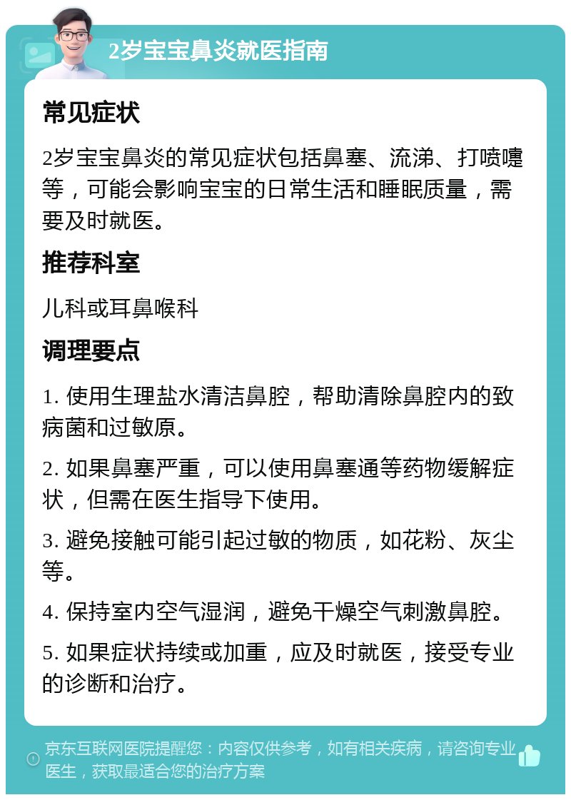 2岁宝宝鼻炎就医指南 常见症状 2岁宝宝鼻炎的常见症状包括鼻塞、流涕、打喷嚏等，可能会影响宝宝的日常生活和睡眠质量，需要及时就医。 推荐科室 儿科或耳鼻喉科 调理要点 1. 使用生理盐水清洁鼻腔，帮助清除鼻腔内的致病菌和过敏原。 2. 如果鼻塞严重，可以使用鼻塞通等药物缓解症状，但需在医生指导下使用。 3. 避免接触可能引起过敏的物质，如花粉、灰尘等。 4. 保持室内空气湿润，避免干燥空气刺激鼻腔。 5. 如果症状持续或加重，应及时就医，接受专业的诊断和治疗。