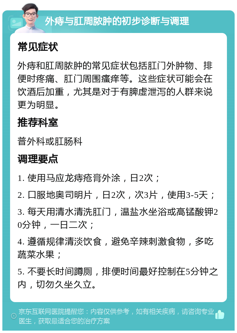 外痔与肛周脓肿的初步诊断与调理 常见症状 外痔和肛周脓肿的常见症状包括肛门外肿物、排便时疼痛、肛门周围瘙痒等。这些症状可能会在饮酒后加重，尤其是对于有脾虚泄泻的人群来说更为明显。 推荐科室 普外科或肛肠科 调理要点 1. 使用马应龙痔疮膏外涂，日2次； 2. 口服地奥司明片，日2次，次3片，使用3-5天； 3. 每天用清水清洗肛门，温盐水坐浴或高锰酸钾20分钟，一日二次； 4. 遵循规律清淡饮食，避免辛辣刺激食物，多吃蔬菜水果； 5. 不要长时间蹲厕，排便时间最好控制在5分钟之内，切勿久坐久立。