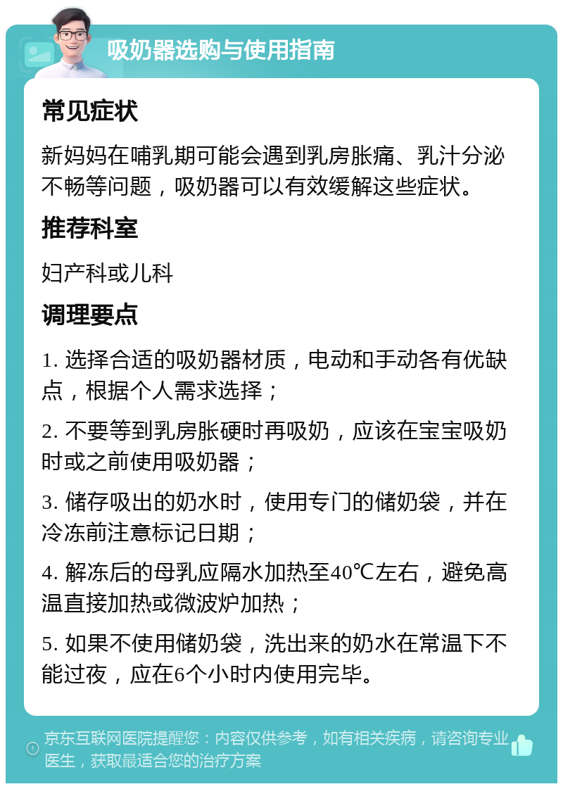 吸奶器选购与使用指南 常见症状 新妈妈在哺乳期可能会遇到乳房胀痛、乳汁分泌不畅等问题，吸奶器可以有效缓解这些症状。 推荐科室 妇产科或儿科 调理要点 1. 选择合适的吸奶器材质，电动和手动各有优缺点，根据个人需求选择； 2. 不要等到乳房胀硬时再吸奶，应该在宝宝吸奶时或之前使用吸奶器； 3. 储存吸出的奶水时，使用专门的储奶袋，并在冷冻前注意标记日期； 4. 解冻后的母乳应隔水加热至40℃左右，避免高温直接加热或微波炉加热； 5. 如果不使用储奶袋，洗出来的奶水在常温下不能过夜，应在6个小时内使用完毕。