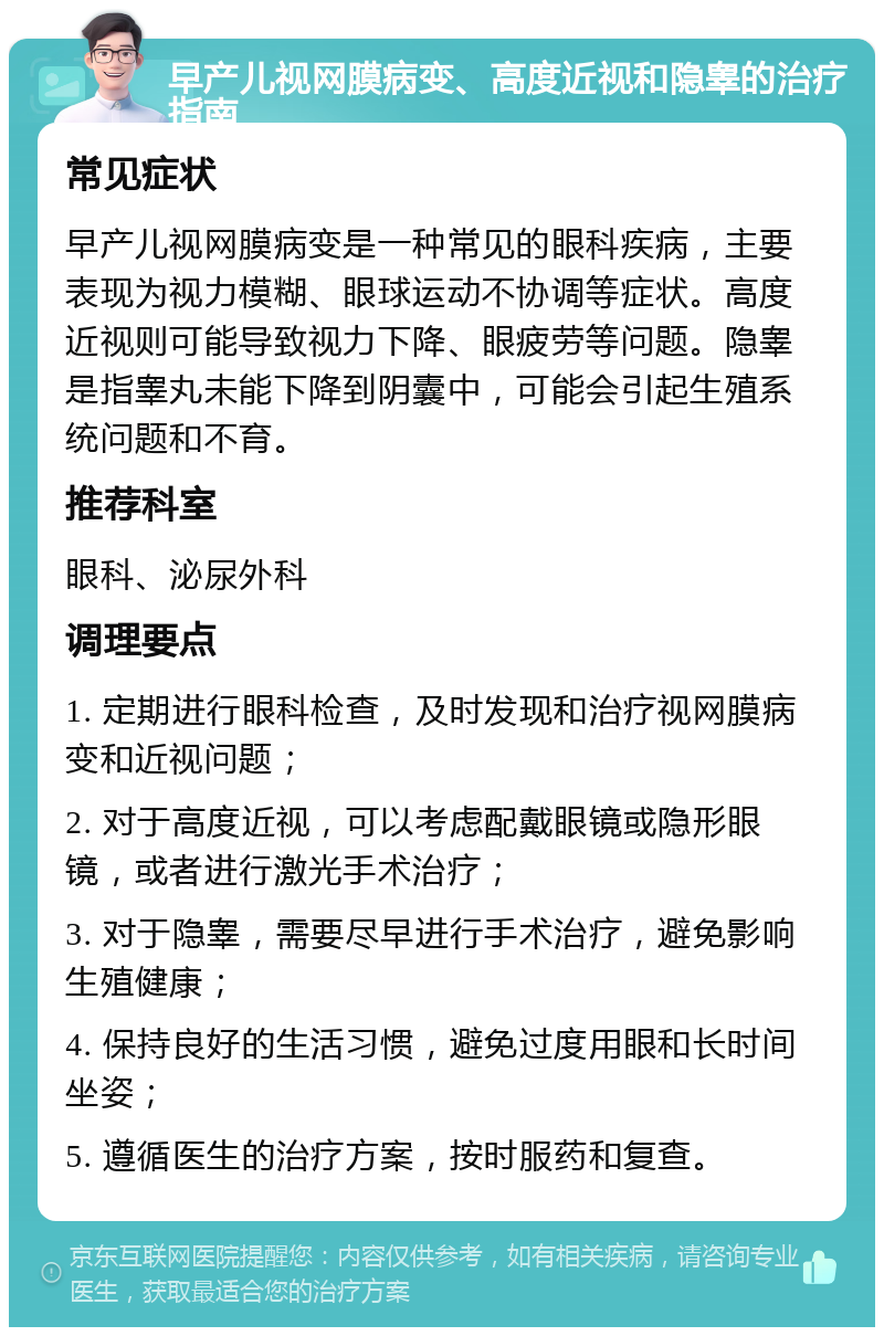 早产儿视网膜病变、高度近视和隐睾的治疗指南 常见症状 早产儿视网膜病变是一种常见的眼科疾病，主要表现为视力模糊、眼球运动不协调等症状。高度近视则可能导致视力下降、眼疲劳等问题。隐睾是指睾丸未能下降到阴囊中，可能会引起生殖系统问题和不育。 推荐科室 眼科、泌尿外科 调理要点 1. 定期进行眼科检查，及时发现和治疗视网膜病变和近视问题； 2. 对于高度近视，可以考虑配戴眼镜或隐形眼镜，或者进行激光手术治疗； 3. 对于隐睾，需要尽早进行手术治疗，避免影响生殖健康； 4. 保持良好的生活习惯，避免过度用眼和长时间坐姿； 5. 遵循医生的治疗方案，按时服药和复查。