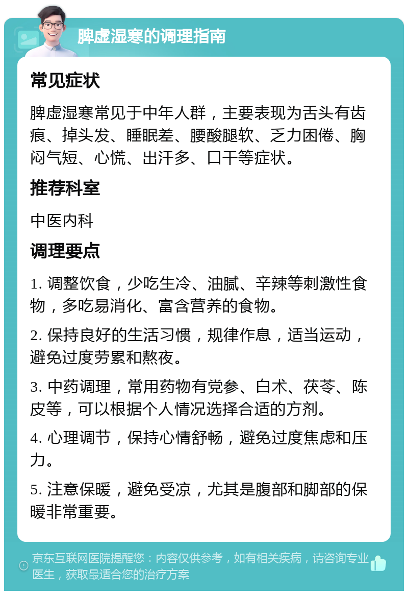 脾虚湿寒的调理指南 常见症状 脾虚湿寒常见于中年人群，主要表现为舌头有齿痕、掉头发、睡眠差、腰酸腿软、乏力困倦、胸闷气短、心慌、出汗多、口干等症状。 推荐科室 中医内科 调理要点 1. 调整饮食，少吃生冷、油腻、辛辣等刺激性食物，多吃易消化、富含营养的食物。 2. 保持良好的生活习惯，规律作息，适当运动，避免过度劳累和熬夜。 3. 中药调理，常用药物有党参、白术、茯苓、陈皮等，可以根据个人情况选择合适的方剂。 4. 心理调节，保持心情舒畅，避免过度焦虑和压力。 5. 注意保暖，避免受凉，尤其是腹部和脚部的保暖非常重要。